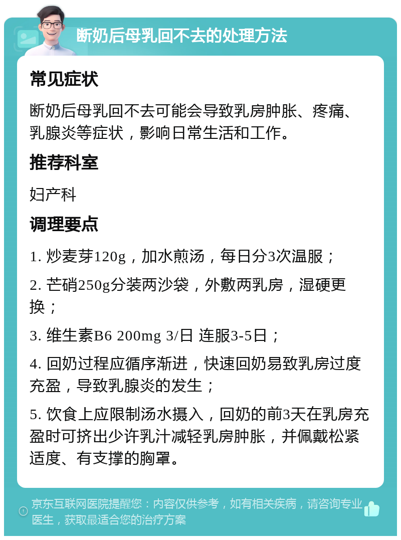 断奶后母乳回不去的处理方法 常见症状 断奶后母乳回不去可能会导致乳房肿胀、疼痛、乳腺炎等症状，影响日常生活和工作。 推荐科室 妇产科 调理要点 1. 炒麦芽120g，加水煎汤，每日分3次温服； 2. 芒硝250g分装两沙袋，外敷两乳房，湿硬更换； 3. 维生素B6 200mg 3/日 连服3-5日； 4. 回奶过程应循序渐进，快速回奶易致乳房过度充盈，导致乳腺炎的发生； 5. 饮食上应限制汤水摄入，回奶的前3天在乳房充盈时可挤出少许乳汁减轻乳房肿胀，并佩戴松紧适度、有支撑的胸罩。