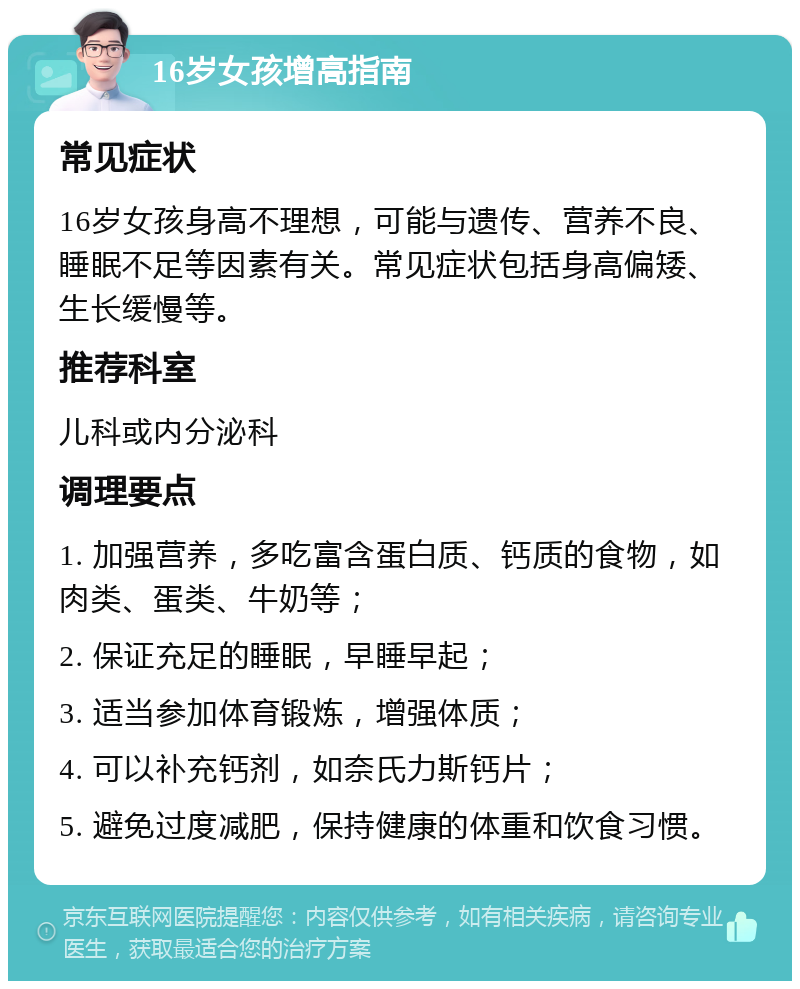 16岁女孩增高指南 常见症状 16岁女孩身高不理想，可能与遗传、营养不良、睡眠不足等因素有关。常见症状包括身高偏矮、生长缓慢等。 推荐科室 儿科或内分泌科 调理要点 1. 加强营养，多吃富含蛋白质、钙质的食物，如肉类、蛋类、牛奶等； 2. 保证充足的睡眠，早睡早起； 3. 适当参加体育锻炼，增强体质； 4. 可以补充钙剂，如奈氏力斯钙片； 5. 避免过度减肥，保持健康的体重和饮食习惯。