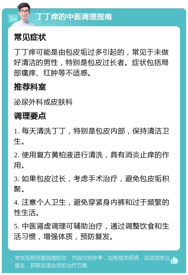 丁丁痒的中医调理指南 常见症状 丁丁痒可能是由包皮垢过多引起的，常见于未做好清洁的男性，特别是包皮过长者。症状包括局部瘙痒、红肿等不适感。 推荐科室 泌尿外科或皮肤科 调理要点 1. 每天清洗丁丁，特别是包皮内部，保持清洁卫生。 2. 使用复方黄柏液进行清洗，具有消炎止痒的作用。 3. 如果包皮过长，考虑手术治疗，避免包皮垢积聚。 4. 注意个人卫生，避免穿紧身内裤和过于频繁的性生活。 5. 中医肾虚调理可辅助治疗，通过调整饮食和生活习惯，增强体质，预防复发。