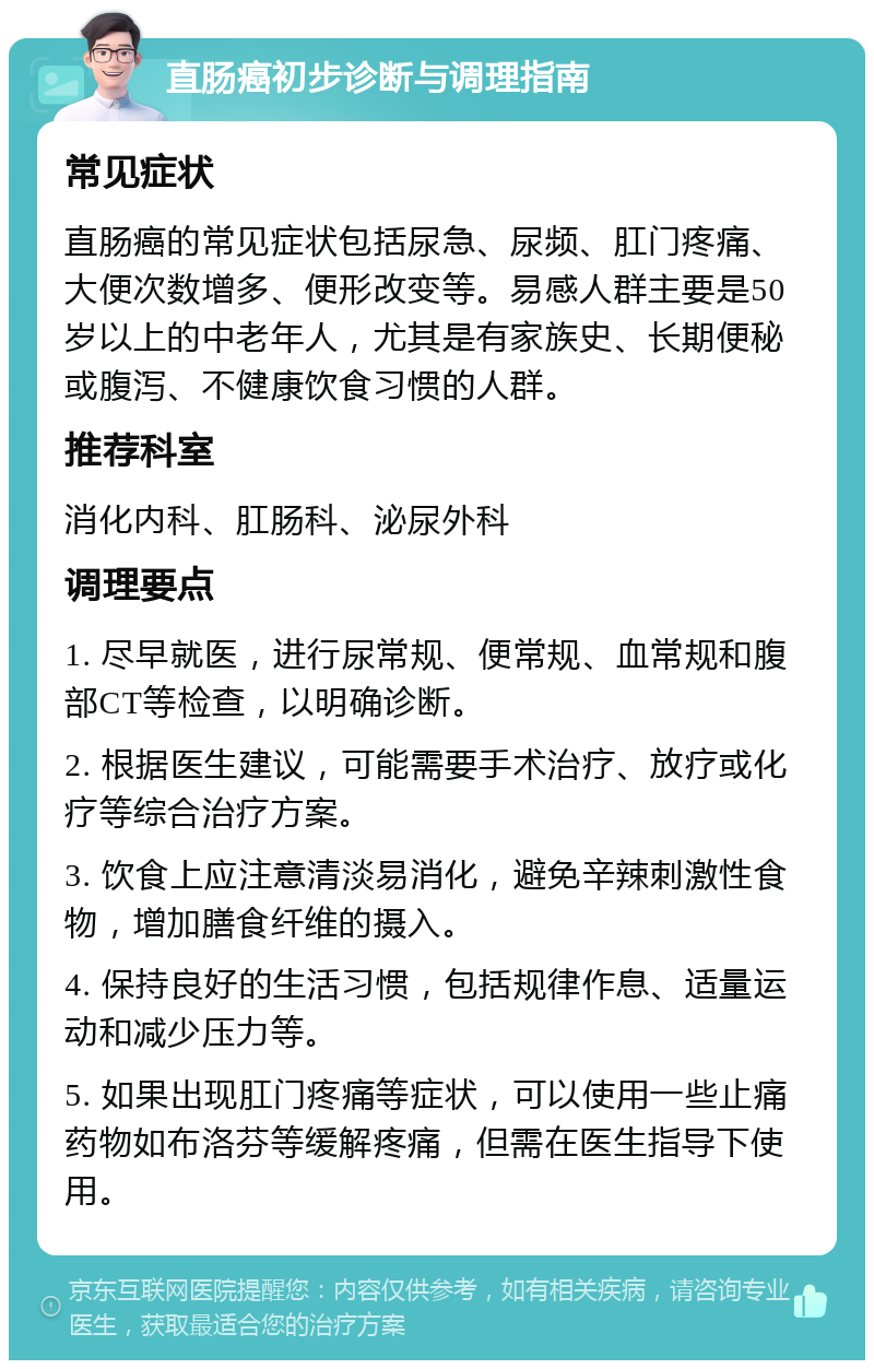 直肠癌初步诊断与调理指南 常见症状 直肠癌的常见症状包括尿急、尿频、肛门疼痛、大便次数增多、便形改变等。易感人群主要是50岁以上的中老年人，尤其是有家族史、长期便秘或腹泻、不健康饮食习惯的人群。 推荐科室 消化内科、肛肠科、泌尿外科 调理要点 1. 尽早就医，进行尿常规、便常规、血常规和腹部CT等检查，以明确诊断。 2. 根据医生建议，可能需要手术治疗、放疗或化疗等综合治疗方案。 3. 饮食上应注意清淡易消化，避免辛辣刺激性食物，增加膳食纤维的摄入。 4. 保持良好的生活习惯，包括规律作息、适量运动和减少压力等。 5. 如果出现肛门疼痛等症状，可以使用一些止痛药物如布洛芬等缓解疼痛，但需在医生指导下使用。