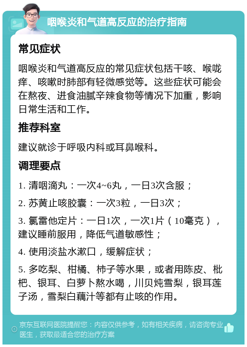 咽喉炎和气道高反应的治疗指南 常见症状 咽喉炎和气道高反应的常见症状包括干咳、喉咙痒、咳嗽时肺部有轻微感觉等。这些症状可能会在熬夜、进食油腻辛辣食物等情况下加重，影响日常生活和工作。 推荐科室 建议就诊于呼吸内科或耳鼻喉科。 调理要点 1. 清咽滴丸：一次4~6丸，一日3次含服； 2. 苏黄止咳胶囊：一次3粒，一日3次； 3. 氯雷他定片：一日1次，一次1片（10毫克），建议睡前服用，降低气道敏感性； 4. 使用淡盐水漱口，缓解症状； 5. 多吃梨、柑橘、柿子等水果，或者用陈皮、枇杷、银耳、白萝卜熬水喝，川贝炖雪梨，银耳莲子汤，雪梨白藕汁等都有止咳的作用。