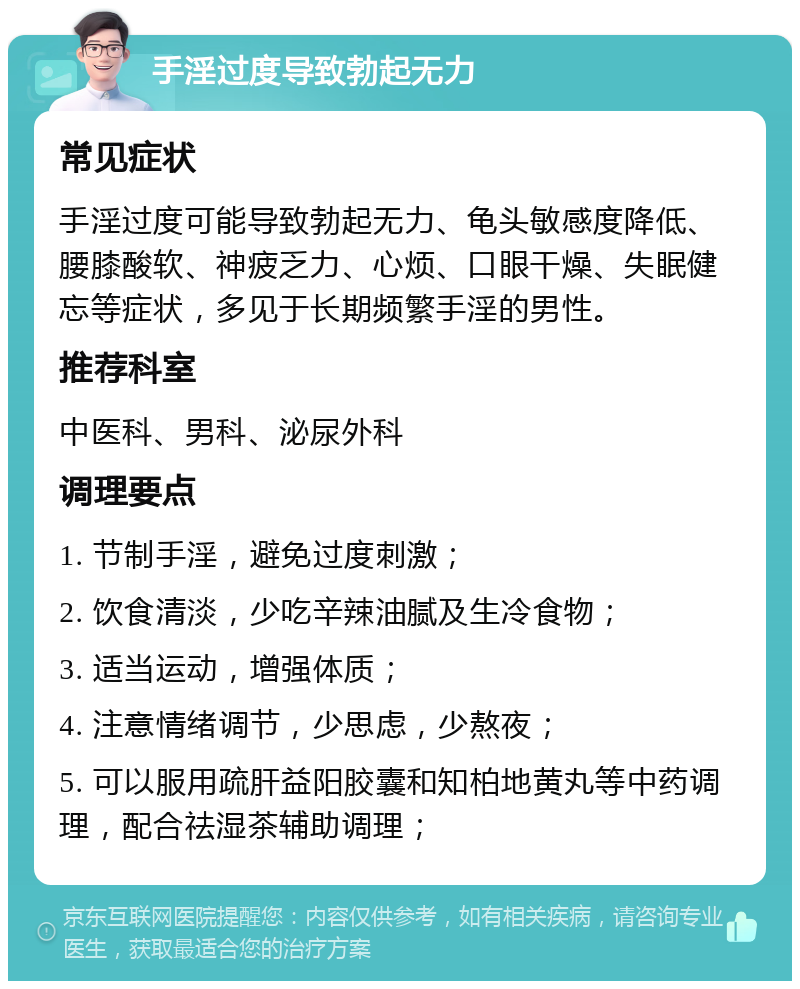 手淫过度导致勃起无力 常见症状 手淫过度可能导致勃起无力、龟头敏感度降低、腰膝酸软、神疲乏力、心烦、口眼干燥、失眠健忘等症状，多见于长期频繁手淫的男性。 推荐科室 中医科、男科、泌尿外科 调理要点 1. 节制手淫，避免过度刺激； 2. 饮食清淡，少吃辛辣油腻及生冷食物； 3. 适当运动，增强体质； 4. 注意情绪调节，少思虑，少熬夜； 5. 可以服用疏肝益阳胶囊和知柏地黄丸等中药调理，配合祛湿茶辅助调理；