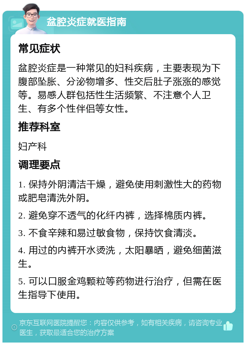 盆腔炎症就医指南 常见症状 盆腔炎症是一种常见的妇科疾病，主要表现为下腹部坠胀、分泌物增多、性交后肚子涨涨的感觉等。易感人群包括性生活频繁、不注意个人卫生、有多个性伴侣等女性。 推荐科室 妇产科 调理要点 1. 保持外阴清洁干燥，避免使用刺激性大的药物或肥皂清洗外阴。 2. 避免穿不透气的化纤内裤，选择棉质内裤。 3. 不食辛辣和易过敏食物，保持饮食清淡。 4. 用过的内裤开水烫洗，太阳暴晒，避免细菌滋生。 5. 可以口服金鸡颗粒等药物进行治疗，但需在医生指导下使用。