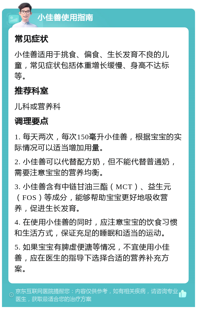 小佳善使用指南 常见症状 小佳善适用于挑食、偏食、生长发育不良的儿童，常见症状包括体重增长缓慢、身高不达标等。 推荐科室 儿科或营养科 调理要点 1. 每天两次，每次150毫升小佳善，根据宝宝的实际情况可以适当增加用量。 2. 小佳善可以代替配方奶，但不能代替普通奶，需要注意宝宝的营养均衡。 3. 小佳善含有中链甘油三酯（MCT）、益生元（FOS）等成分，能够帮助宝宝更好地吸收营养，促进生长发育。 4. 在使用小佳善的同时，应注意宝宝的饮食习惯和生活方式，保证充足的睡眠和适当的运动。 5. 如果宝宝有脾虚便溏等情况，不宜使用小佳善，应在医生的指导下选择合适的营养补充方案。