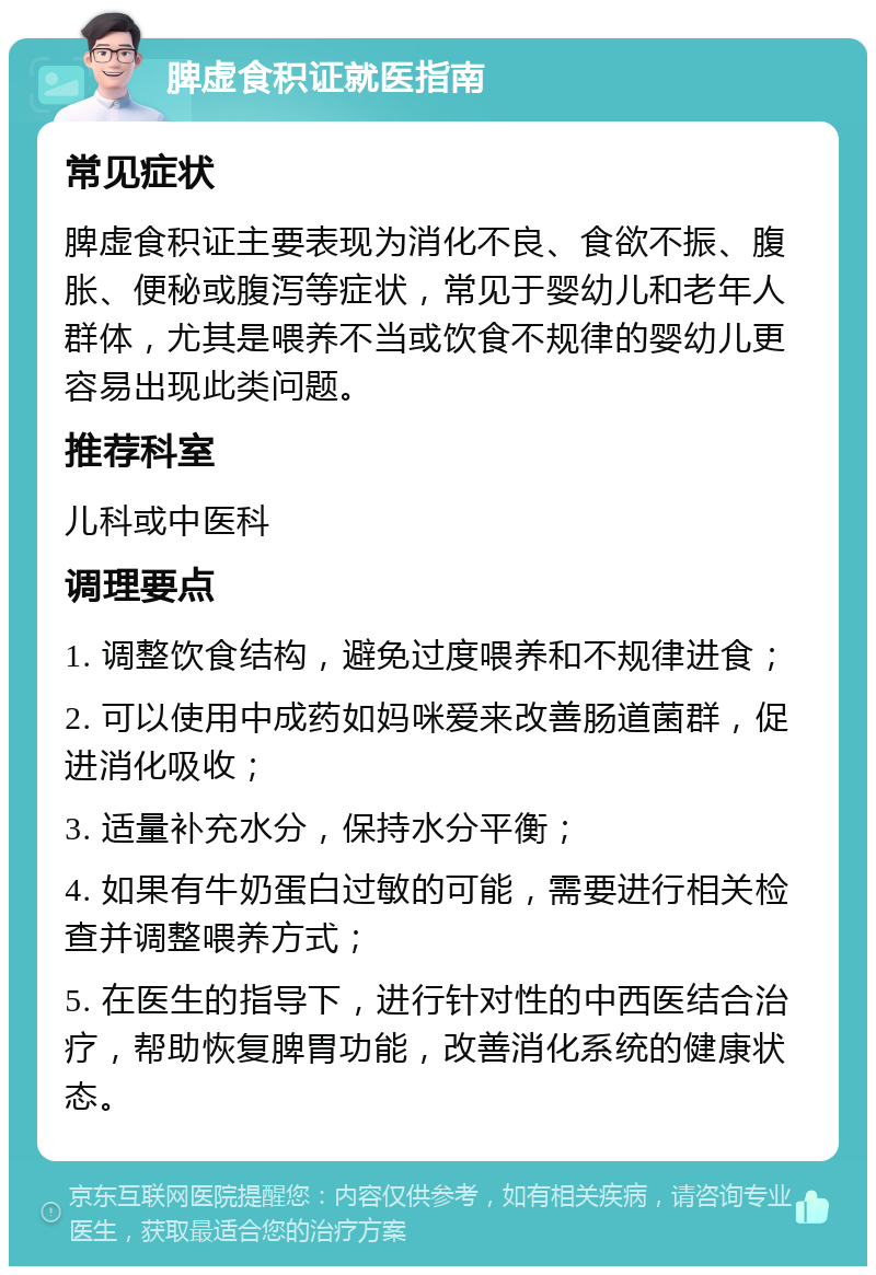 脾虚食积证就医指南 常见症状 脾虚食积证主要表现为消化不良、食欲不振、腹胀、便秘或腹泻等症状，常见于婴幼儿和老年人群体，尤其是喂养不当或饮食不规律的婴幼儿更容易出现此类问题。 推荐科室 儿科或中医科 调理要点 1. 调整饮食结构，避免过度喂养和不规律进食； 2. 可以使用中成药如妈咪爱来改善肠道菌群，促进消化吸收； 3. 适量补充水分，保持水分平衡； 4. 如果有牛奶蛋白过敏的可能，需要进行相关检查并调整喂养方式； 5. 在医生的指导下，进行针对性的中西医结合治疗，帮助恢复脾胃功能，改善消化系统的健康状态。