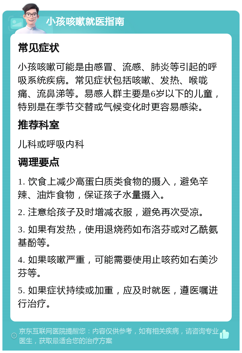 小孩咳嗽就医指南 常见症状 小孩咳嗽可能是由感冒、流感、肺炎等引起的呼吸系统疾病。常见症状包括咳嗽、发热、喉咙痛、流鼻涕等。易感人群主要是6岁以下的儿童，特别是在季节交替或气候变化时更容易感染。 推荐科室 儿科或呼吸内科 调理要点 1. 饮食上减少高蛋白质类食物的摄入，避免辛辣、油炸食物，保证孩子水量摄入。 2. 注意给孩子及时增减衣服，避免再次受凉。 3. 如果有发热，使用退烧药如布洛芬或对乙酰氨基酚等。 4. 如果咳嗽严重，可能需要使用止咳药如右美沙芬等。 5. 如果症状持续或加重，应及时就医，遵医嘱进行治疗。