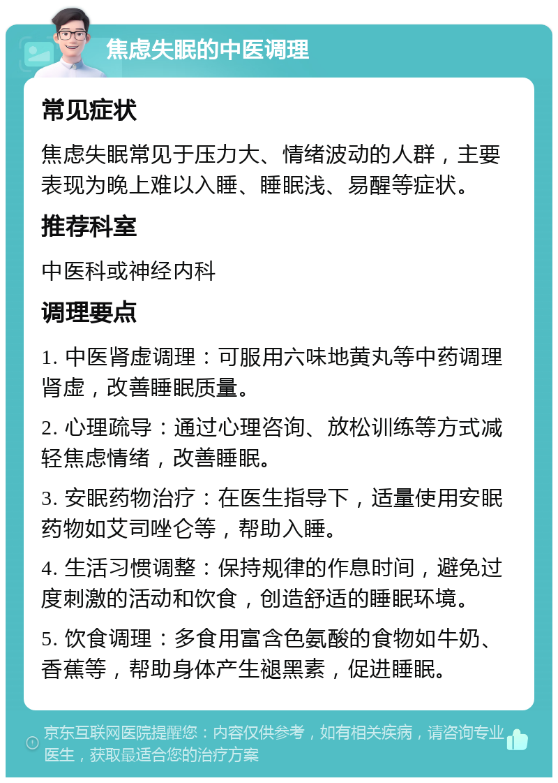 焦虑失眠的中医调理 常见症状 焦虑失眠常见于压力大、情绪波动的人群，主要表现为晚上难以入睡、睡眠浅、易醒等症状。 推荐科室 中医科或神经内科 调理要点 1. 中医肾虚调理：可服用六味地黄丸等中药调理肾虚，改善睡眠质量。 2. 心理疏导：通过心理咨询、放松训练等方式减轻焦虑情绪，改善睡眠。 3. 安眠药物治疗：在医生指导下，适量使用安眠药物如艾司唑仑等，帮助入睡。 4. 生活习惯调整：保持规律的作息时间，避免过度刺激的活动和饮食，创造舒适的睡眠环境。 5. 饮食调理：多食用富含色氨酸的食物如牛奶、香蕉等，帮助身体产生褪黑素，促进睡眠。