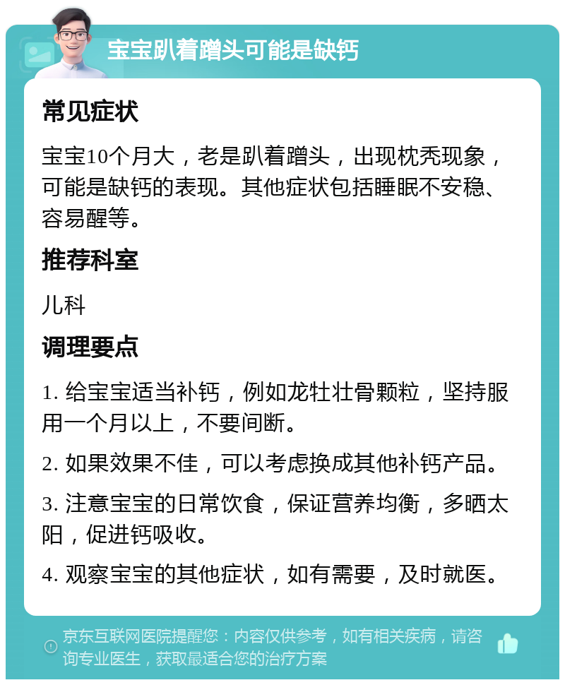 宝宝趴着蹭头可能是缺钙 常见症状 宝宝10个月大，老是趴着蹭头，出现枕秃现象，可能是缺钙的表现。其他症状包括睡眠不安稳、容易醒等。 推荐科室 儿科 调理要点 1. 给宝宝适当补钙，例如龙牡壮骨颗粒，坚持服用一个月以上，不要间断。 2. 如果效果不佳，可以考虑换成其他补钙产品。 3. 注意宝宝的日常饮食，保证营养均衡，多晒太阳，促进钙吸收。 4. 观察宝宝的其他症状，如有需要，及时就医。