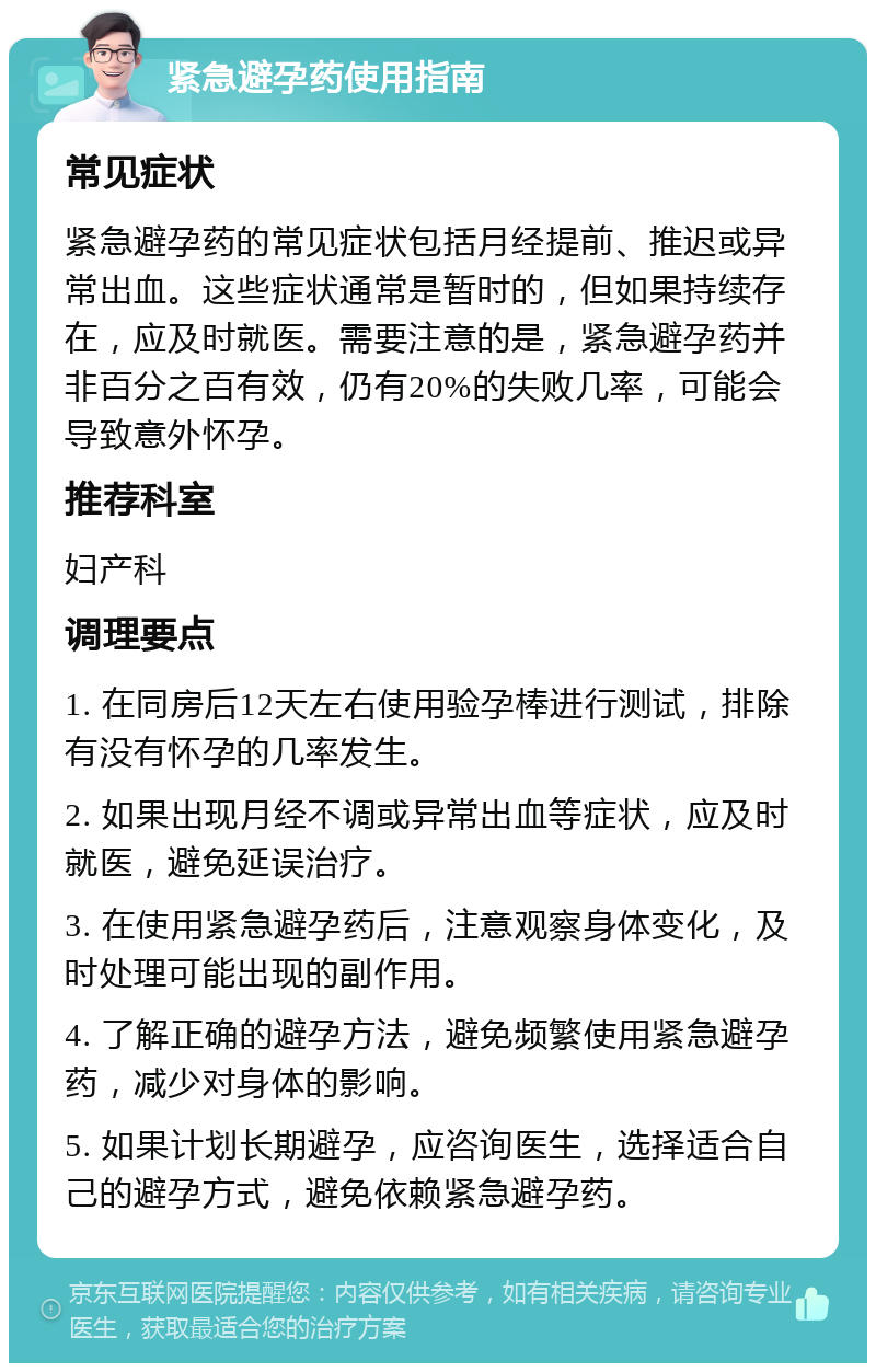 紧急避孕药使用指南 常见症状 紧急避孕药的常见症状包括月经提前、推迟或异常出血。这些症状通常是暂时的，但如果持续存在，应及时就医。需要注意的是，紧急避孕药并非百分之百有效，仍有20%的失败几率，可能会导致意外怀孕。 推荐科室 妇产科 调理要点 1. 在同房后12天左右使用验孕棒进行测试，排除有没有怀孕的几率发生。 2. 如果出现月经不调或异常出血等症状，应及时就医，避免延误治疗。 3. 在使用紧急避孕药后，注意观察身体变化，及时处理可能出现的副作用。 4. 了解正确的避孕方法，避免频繁使用紧急避孕药，减少对身体的影响。 5. 如果计划长期避孕，应咨询医生，选择适合自己的避孕方式，避免依赖紧急避孕药。