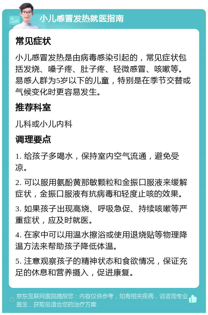 小儿感冒发热就医指南 常见症状 小儿感冒发热是由病毒感染引起的，常见症状包括发烧、嗓子疼、肚子疼、轻微感冒、咳嗽等。易感人群为5岁以下的儿童，特别是在季节交替或气候变化时更容易发生。 推荐科室 儿科或小儿内科 调理要点 1. 给孩子多喝水，保持室内空气流通，避免受凉。 2. 可以服用氨酚黄那敏颗粒和金振口服液来缓解症状，金振口服液有抗病毒和轻度止咳的效果。 3. 如果孩子出现高烧、呼吸急促、持续咳嗽等严重症状，应及时就医。 4. 在家中可以用温水擦浴或使用退烧贴等物理降温方法来帮助孩子降低体温。 5. 注意观察孩子的精神状态和食欲情况，保证充足的休息和营养摄入，促进康复。