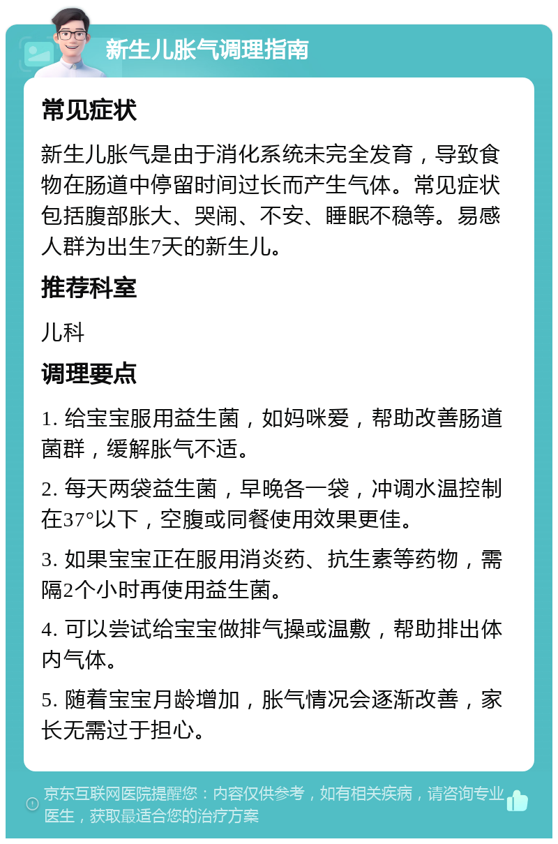 新生儿胀气调理指南 常见症状 新生儿胀气是由于消化系统未完全发育，导致食物在肠道中停留时间过长而产生气体。常见症状包括腹部胀大、哭闹、不安、睡眠不稳等。易感人群为出生7天的新生儿。 推荐科室 儿科 调理要点 1. 给宝宝服用益生菌，如妈咪爱，帮助改善肠道菌群，缓解胀气不适。 2. 每天两袋益生菌，早晚各一袋，冲调水温控制在37°以下，空腹或同餐使用效果更佳。 3. 如果宝宝正在服用消炎药、抗生素等药物，需隔2个小时再使用益生菌。 4. 可以尝试给宝宝做排气操或温敷，帮助排出体内气体。 5. 随着宝宝月龄增加，胀气情况会逐渐改善，家长无需过于担心。