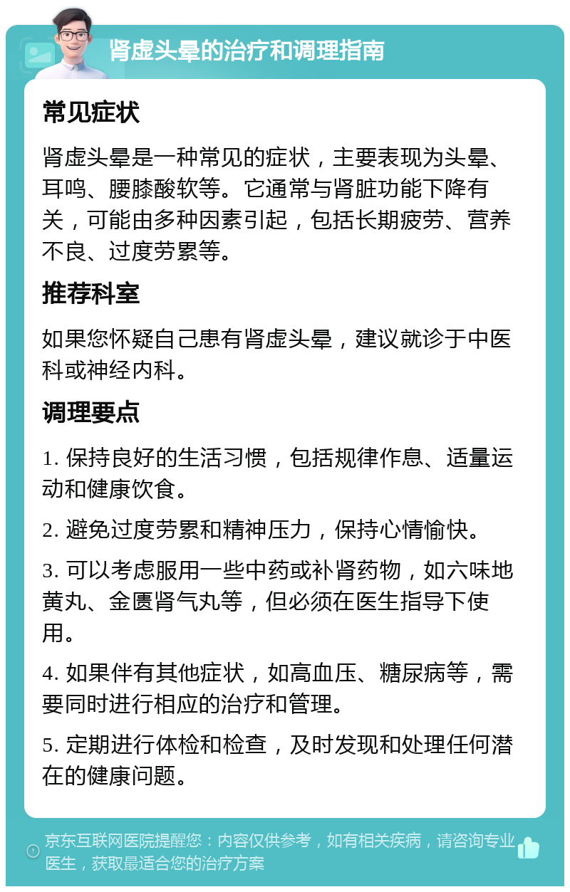 肾虚头晕的治疗和调理指南 常见症状 肾虚头晕是一种常见的症状，主要表现为头晕、耳鸣、腰膝酸软等。它通常与肾脏功能下降有关，可能由多种因素引起，包括长期疲劳、营养不良、过度劳累等。 推荐科室 如果您怀疑自己患有肾虚头晕，建议就诊于中医科或神经内科。 调理要点 1. 保持良好的生活习惯，包括规律作息、适量运动和健康饮食。 2. 避免过度劳累和精神压力，保持心情愉快。 3. 可以考虑服用一些中药或补肾药物，如六味地黄丸、金匮肾气丸等，但必须在医生指导下使用。 4. 如果伴有其他症状，如高血压、糖尿病等，需要同时进行相应的治疗和管理。 5. 定期进行体检和检查，及时发现和处理任何潜在的健康问题。