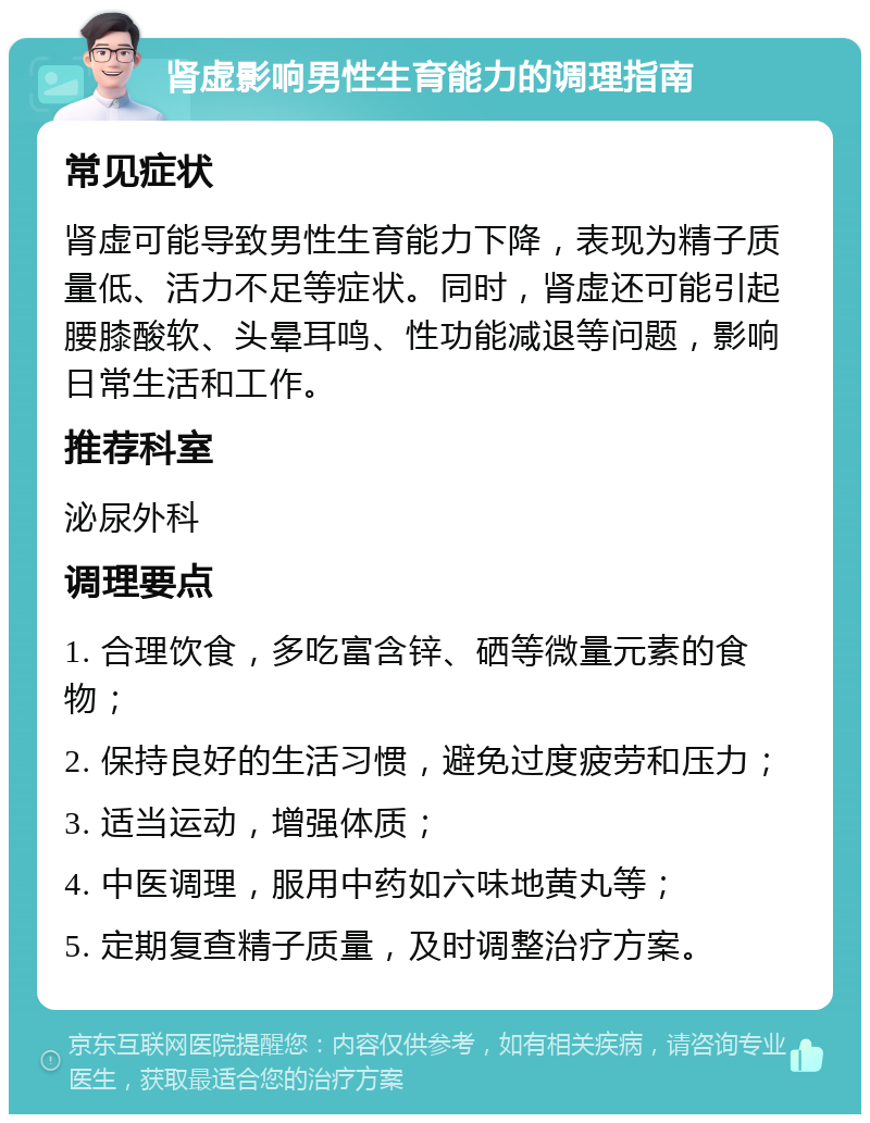 肾虚影响男性生育能力的调理指南 常见症状 肾虚可能导致男性生育能力下降，表现为精子质量低、活力不足等症状。同时，肾虚还可能引起腰膝酸软、头晕耳鸣、性功能减退等问题，影响日常生活和工作。 推荐科室 泌尿外科 调理要点 1. 合理饮食，多吃富含锌、硒等微量元素的食物； 2. 保持良好的生活习惯，避免过度疲劳和压力； 3. 适当运动，增强体质； 4. 中医调理，服用中药如六味地黄丸等； 5. 定期复查精子质量，及时调整治疗方案。