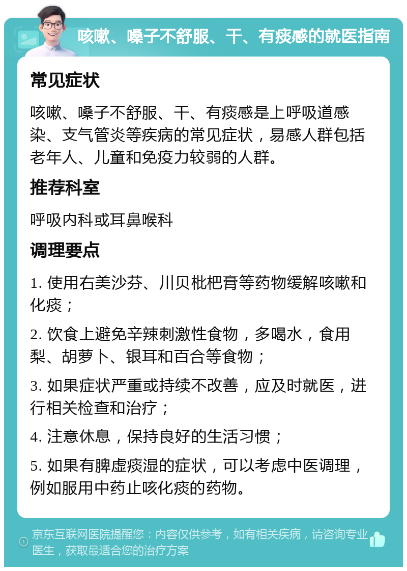 咳嗽、嗓子不舒服、干、有痰感的就医指南 常见症状 咳嗽、嗓子不舒服、干、有痰感是上呼吸道感染、支气管炎等疾病的常见症状，易感人群包括老年人、儿童和免疫力较弱的人群。 推荐科室 呼吸内科或耳鼻喉科 调理要点 1. 使用右美沙芬、川贝枇杷膏等药物缓解咳嗽和化痰； 2. 饮食上避免辛辣刺激性食物，多喝水，食用梨、胡萝卜、银耳和百合等食物； 3. 如果症状严重或持续不改善，应及时就医，进行相关检查和治疗； 4. 注意休息，保持良好的生活习惯； 5. 如果有脾虚痰湿的症状，可以考虑中医调理，例如服用中药止咳化痰的药物。