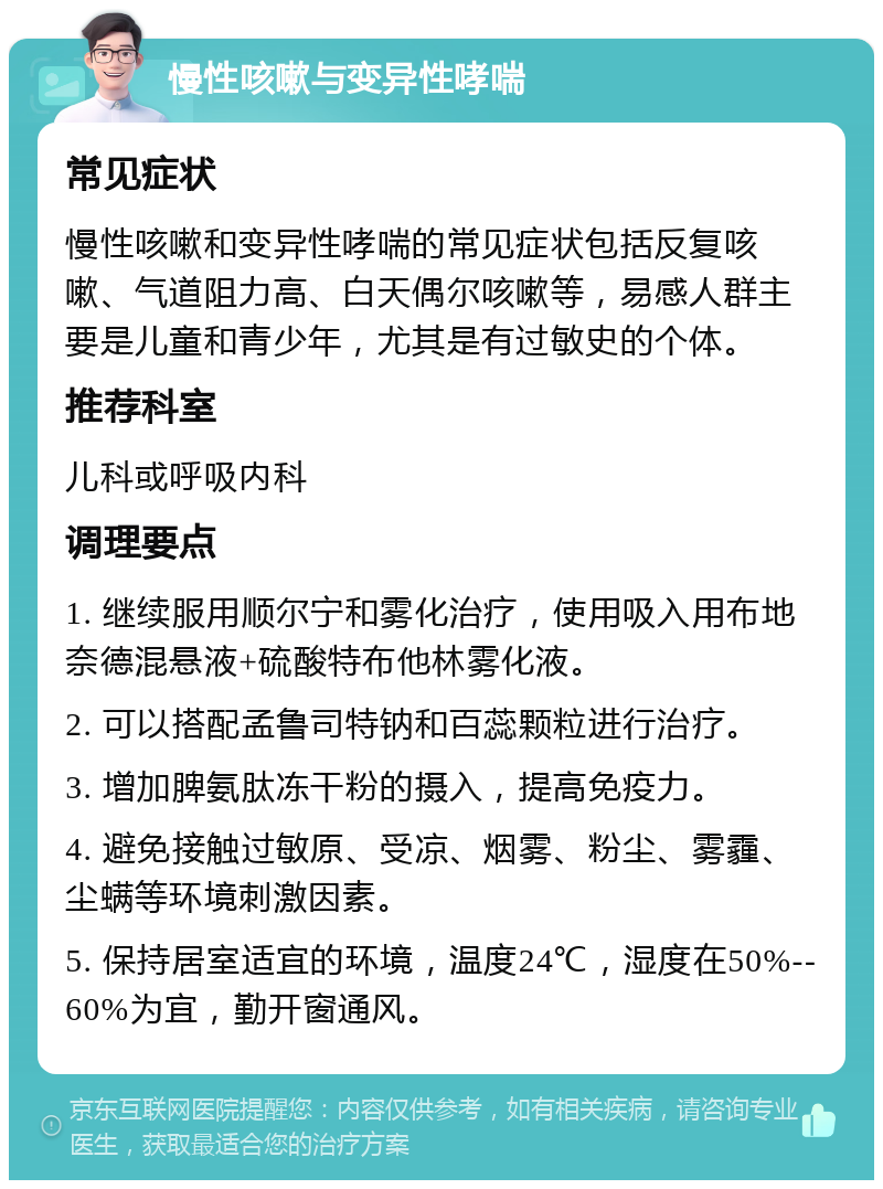 慢性咳嗽与变异性哮喘 常见症状 慢性咳嗽和变异性哮喘的常见症状包括反复咳嗽、气道阻力高、白天偶尔咳嗽等，易感人群主要是儿童和青少年，尤其是有过敏史的个体。 推荐科室 儿科或呼吸内科 调理要点 1. 继续服用顺尔宁和雾化治疗，使用吸入用布地奈德混悬液+硫酸特布他林雾化液。 2. 可以搭配孟鲁司特钠和百蕊颗粒进行治疗。 3. 增加脾氨肽冻干粉的摄入，提高免疫力。 4. 避免接触过敏原、受凉、烟雾、粉尘、雾霾、尘螨等环境刺激因素。 5. 保持居室适宜的环境，温度24℃，湿度在50%--60%为宜，勤开窗通风。