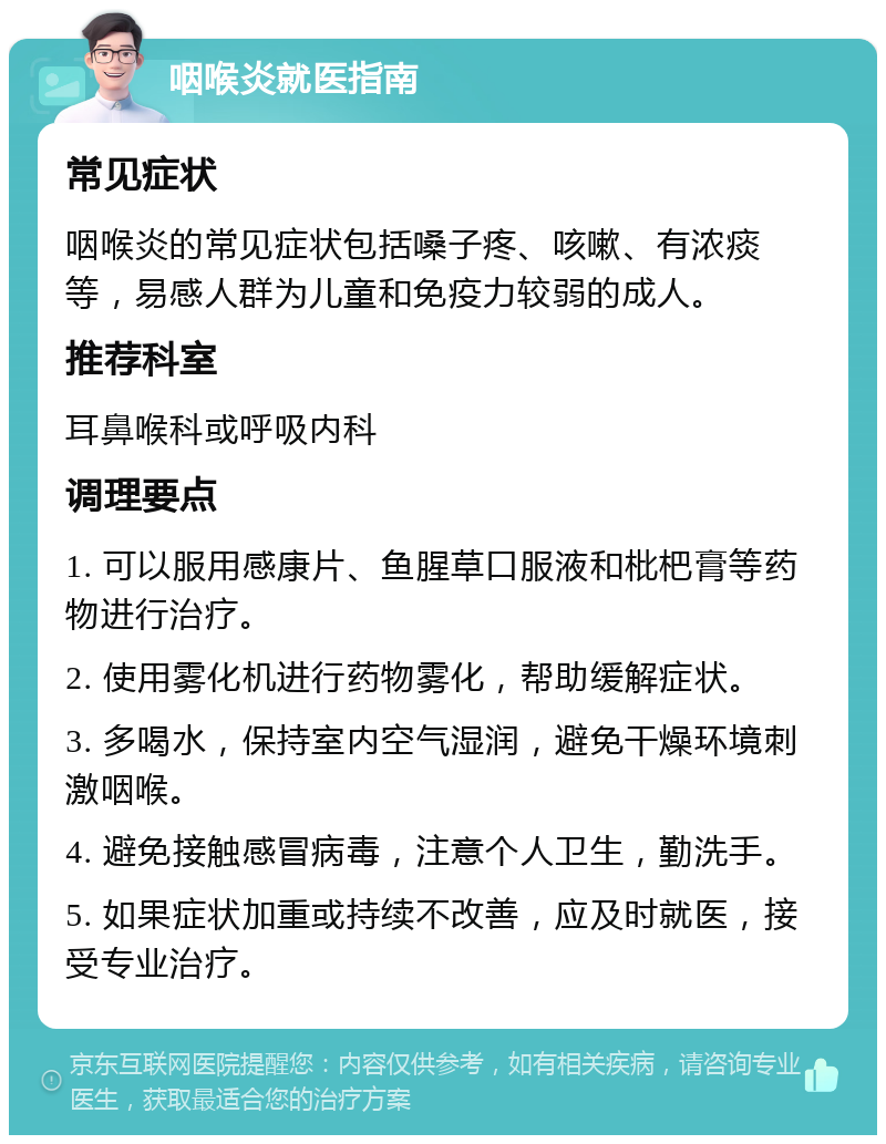 咽喉炎就医指南 常见症状 咽喉炎的常见症状包括嗓子疼、咳嗽、有浓痰等，易感人群为儿童和免疫力较弱的成人。 推荐科室 耳鼻喉科或呼吸内科 调理要点 1. 可以服用感康片、鱼腥草口服液和枇杷膏等药物进行治疗。 2. 使用雾化机进行药物雾化，帮助缓解症状。 3. 多喝水，保持室内空气湿润，避免干燥环境刺激咽喉。 4. 避免接触感冒病毒，注意个人卫生，勤洗手。 5. 如果症状加重或持续不改善，应及时就医，接受专业治疗。