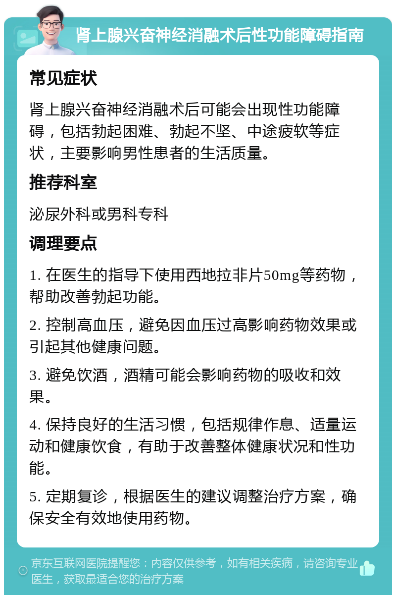 肾上腺兴奋神经消融术后性功能障碍指南 常见症状 肾上腺兴奋神经消融术后可能会出现性功能障碍，包括勃起困难、勃起不坚、中途疲软等症状，主要影响男性患者的生活质量。 推荐科室 泌尿外科或男科专科 调理要点 1. 在医生的指导下使用西地拉非片50mg等药物，帮助改善勃起功能。 2. 控制高血压，避免因血压过高影响药物效果或引起其他健康问题。 3. 避免饮酒，酒精可能会影响药物的吸收和效果。 4. 保持良好的生活习惯，包括规律作息、适量运动和健康饮食，有助于改善整体健康状况和性功能。 5. 定期复诊，根据医生的建议调整治疗方案，确保安全有效地使用药物。