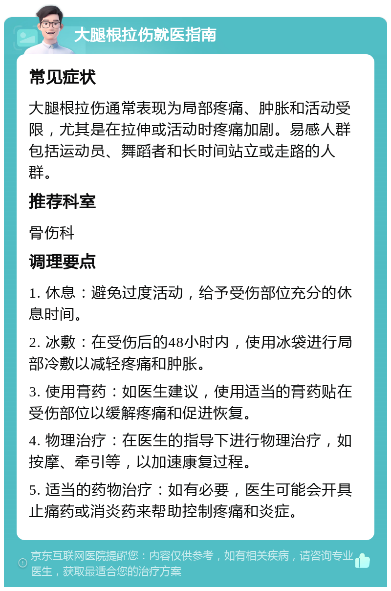 大腿根拉伤就医指南 常见症状 大腿根拉伤通常表现为局部疼痛、肿胀和活动受限，尤其是在拉伸或活动时疼痛加剧。易感人群包括运动员、舞蹈者和长时间站立或走路的人群。 推荐科室 骨伤科 调理要点 1. 休息：避免过度活动，给予受伤部位充分的休息时间。 2. 冰敷：在受伤后的48小时内，使用冰袋进行局部冷敷以减轻疼痛和肿胀。 3. 使用膏药：如医生建议，使用适当的膏药贴在受伤部位以缓解疼痛和促进恢复。 4. 物理治疗：在医生的指导下进行物理治疗，如按摩、牵引等，以加速康复过程。 5. 适当的药物治疗：如有必要，医生可能会开具止痛药或消炎药来帮助控制疼痛和炎症。