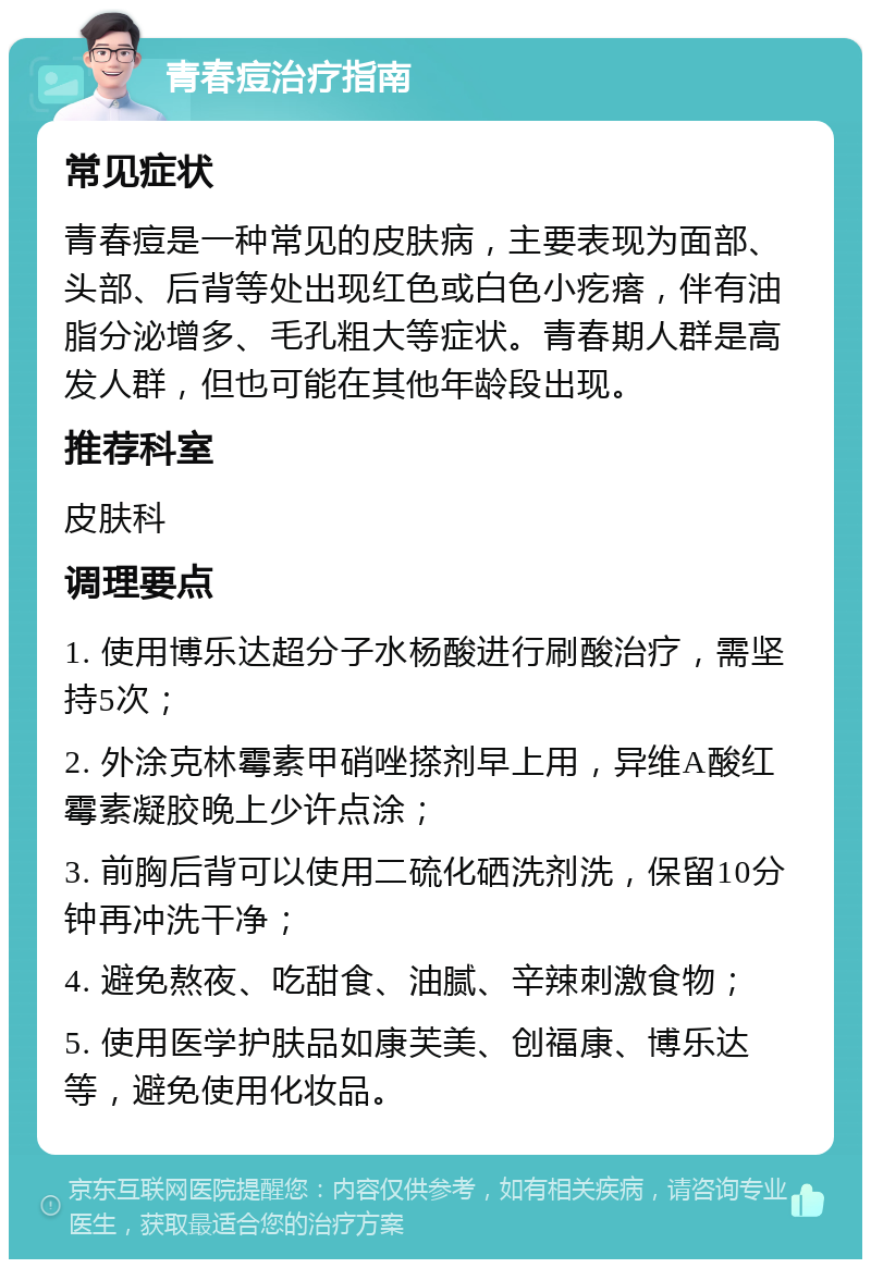 青春痘治疗指南 常见症状 青春痘是一种常见的皮肤病，主要表现为面部、头部、后背等处出现红色或白色小疙瘩，伴有油脂分泌增多、毛孔粗大等症状。青春期人群是高发人群，但也可能在其他年龄段出现。 推荐科室 皮肤科 调理要点 1. 使用博乐达超分子水杨酸进行刷酸治疗，需坚持5次； 2. 外涂克林霉素甲硝唑搽剂早上用，异维A酸红霉素凝胶晚上少许点涂； 3. 前胸后背可以使用二硫化硒洗剂洗，保留10分钟再冲洗干净； 4. 避免熬夜、吃甜食、油腻、辛辣刺激食物； 5. 使用医学护肤品如康芙美、创福康、博乐达等，避免使用化妆品。