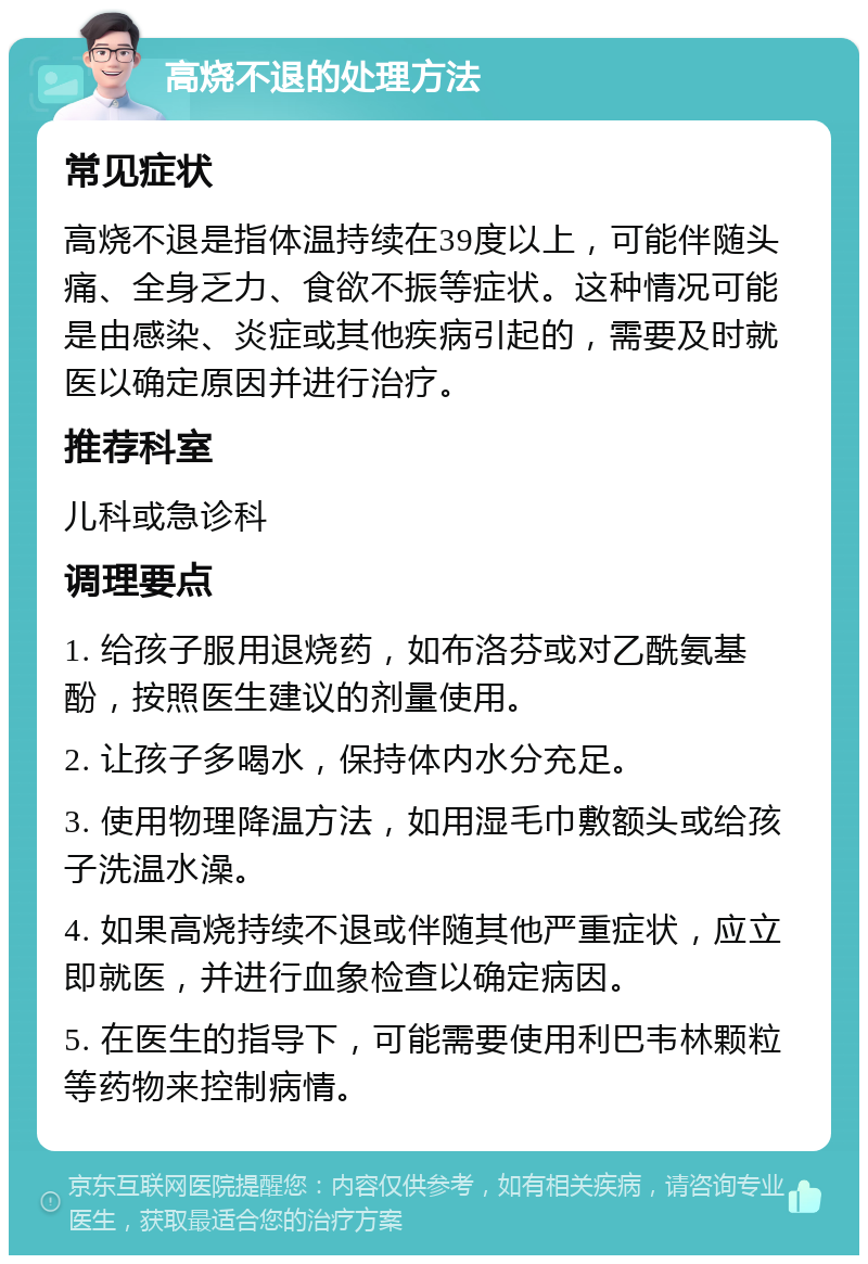 高烧不退的处理方法 常见症状 高烧不退是指体温持续在39度以上，可能伴随头痛、全身乏力、食欲不振等症状。这种情况可能是由感染、炎症或其他疾病引起的，需要及时就医以确定原因并进行治疗。 推荐科室 儿科或急诊科 调理要点 1. 给孩子服用退烧药，如布洛芬或对乙酰氨基酚，按照医生建议的剂量使用。 2. 让孩子多喝水，保持体内水分充足。 3. 使用物理降温方法，如用湿毛巾敷额头或给孩子洗温水澡。 4. 如果高烧持续不退或伴随其他严重症状，应立即就医，并进行血象检查以确定病因。 5. 在医生的指导下，可能需要使用利巴韦林颗粒等药物来控制病情。