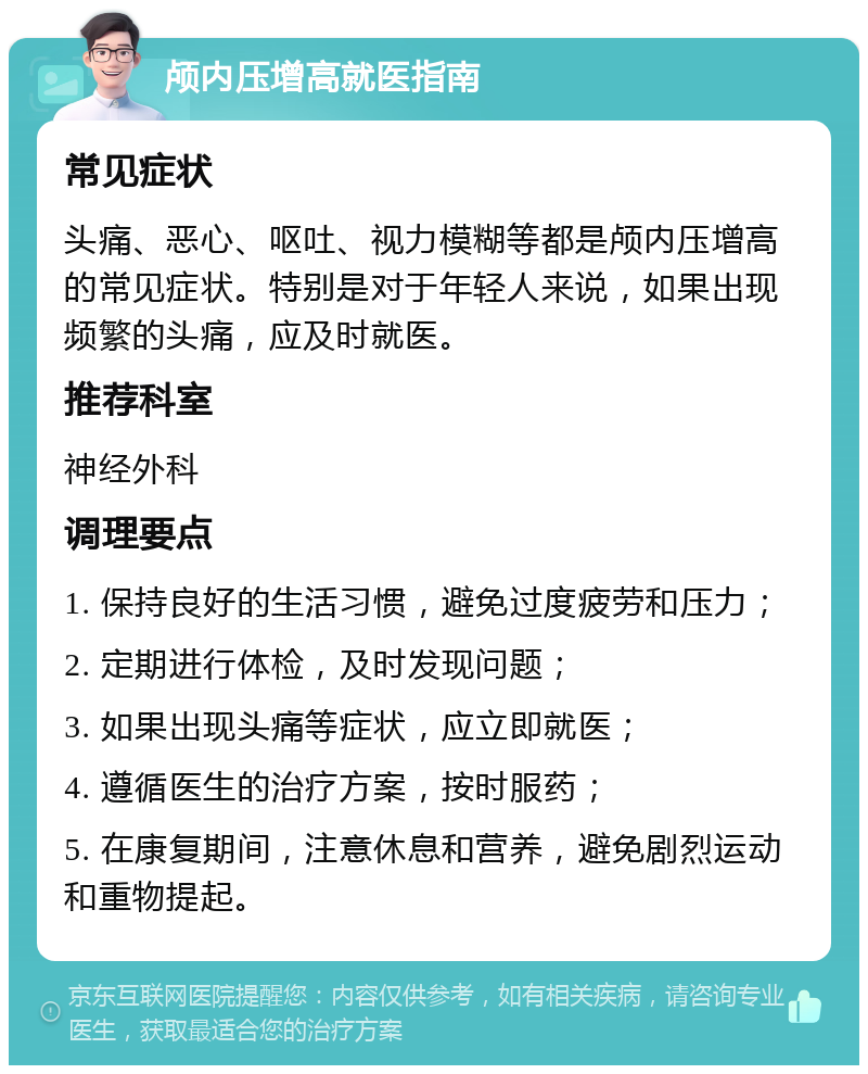 颅内压增高就医指南 常见症状 头痛、恶心、呕吐、视力模糊等都是颅内压增高的常见症状。特别是对于年轻人来说，如果出现频繁的头痛，应及时就医。 推荐科室 神经外科 调理要点 1. 保持良好的生活习惯，避免过度疲劳和压力； 2. 定期进行体检，及时发现问题； 3. 如果出现头痛等症状，应立即就医； 4. 遵循医生的治疗方案，按时服药； 5. 在康复期间，注意休息和营养，避免剧烈运动和重物提起。