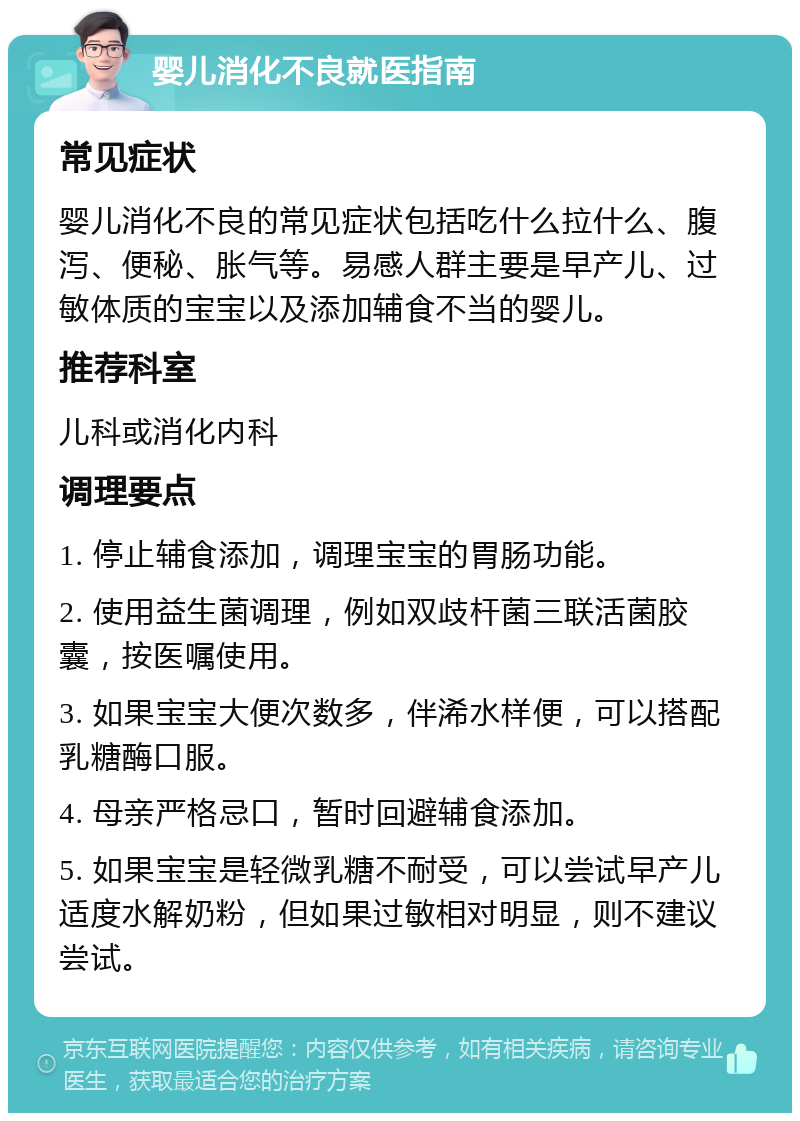 婴儿消化不良就医指南 常见症状 婴儿消化不良的常见症状包括吃什么拉什么、腹泻、便秘、胀气等。易感人群主要是早产儿、过敏体质的宝宝以及添加辅食不当的婴儿。 推荐科室 儿科或消化内科 调理要点 1. 停止辅食添加，调理宝宝的胃肠功能。 2. 使用益生菌调理，例如双歧杆菌三联活菌胶囊，按医嘱使用。 3. 如果宝宝大便次数多，伴浠水样便，可以搭配乳糖酶口服。 4. 母亲严格忌口，暂时回避辅食添加。 5. 如果宝宝是轻微乳糖不耐受，可以尝试早产儿适度水解奶粉，但如果过敏相对明显，则不建议尝试。