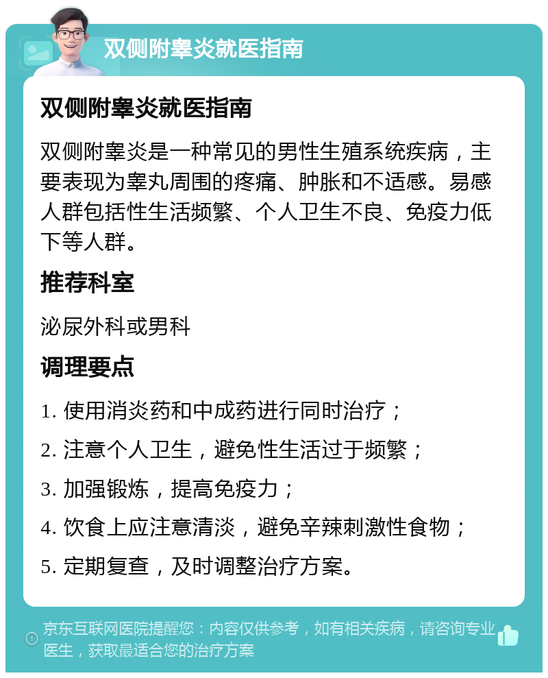 双侧附睾炎就医指南 双侧附睾炎就医指南 双侧附睾炎是一种常见的男性生殖系统疾病，主要表现为睾丸周围的疼痛、肿胀和不适感。易感人群包括性生活频繁、个人卫生不良、免疫力低下等人群。 推荐科室 泌尿外科或男科 调理要点 1. 使用消炎药和中成药进行同时治疗； 2. 注意个人卫生，避免性生活过于频繁； 3. 加强锻炼，提高免疫力； 4. 饮食上应注意清淡，避免辛辣刺激性食物； 5. 定期复查，及时调整治疗方案。