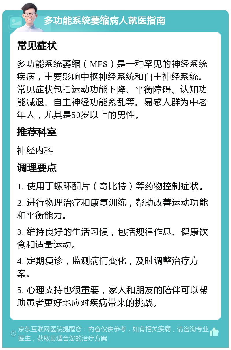 多功能系统萎缩病人就医指南 常见症状 多功能系统萎缩（MFS）是一种罕见的神经系统疾病，主要影响中枢神经系统和自主神经系统。常见症状包括运动功能下降、平衡障碍、认知功能减退、自主神经功能紊乱等。易感人群为中老年人，尤其是50岁以上的男性。 推荐科室 神经内科 调理要点 1. 使用丁螺环酮片（奇比特）等药物控制症状。 2. 进行物理治疗和康复训练，帮助改善运动功能和平衡能力。 3. 维持良好的生活习惯，包括规律作息、健康饮食和适量运动。 4. 定期复诊，监测病情变化，及时调整治疗方案。 5. 心理支持也很重要，家人和朋友的陪伴可以帮助患者更好地应对疾病带来的挑战。