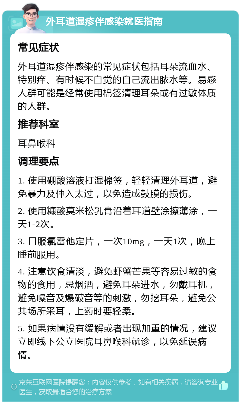 外耳道湿疹伴感染就医指南 常见症状 外耳道湿疹伴感染的常见症状包括耳朵流血水、特别痒、有时候不自觉的自己流出脓水等。易感人群可能是经常使用棉签清理耳朵或有过敏体质的人群。 推荐科室 耳鼻喉科 调理要点 1. 使用硼酸溶液打湿棉签，轻轻清理外耳道，避免暴力及伸入太过，以免造成鼓膜的损伤。 2. 使用糠酸莫米松乳膏沿着耳道壁涂擦薄涂，一天1-2次。 3. 口服氯雷他定片，一次10mg，一天1次，晚上睡前服用。 4. 注意饮食清淡，避免虾蟹芒果等容易过敏的食物的食用，忌烟酒，避免耳朵进水，勿戴耳机，避免噪音及爆破音等的刺激，勿挖耳朵，避免公共场所采耳，上药时要轻柔。 5. 如果病情没有缓解或者出现加重的情况，建议立即线下公立医院耳鼻喉科就诊，以免延误病情。