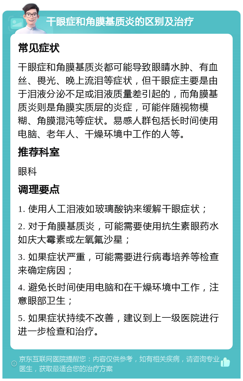 干眼症和角膜基质炎的区别及治疗 常见症状 干眼症和角膜基质炎都可能导致眼睛水肿、有血丝、畏光、晚上流泪等症状，但干眼症主要是由于泪液分泌不足或泪液质量差引起的，而角膜基质炎则是角膜实质层的炎症，可能伴随视物模糊、角膜混沌等症状。易感人群包括长时间使用电脑、老年人、干燥环境中工作的人等。 推荐科室 眼科 调理要点 1. 使用人工泪液如玻璃酸钠来缓解干眼症状； 2. 对于角膜基质炎，可能需要使用抗生素眼药水如庆大霉素或左氧氟沙星； 3. 如果症状严重，可能需要进行病毒培养等检查来确定病因； 4. 避免长时间使用电脑和在干燥环境中工作，注意眼部卫生； 5. 如果症状持续不改善，建议到上一级医院进行进一步检查和治疗。