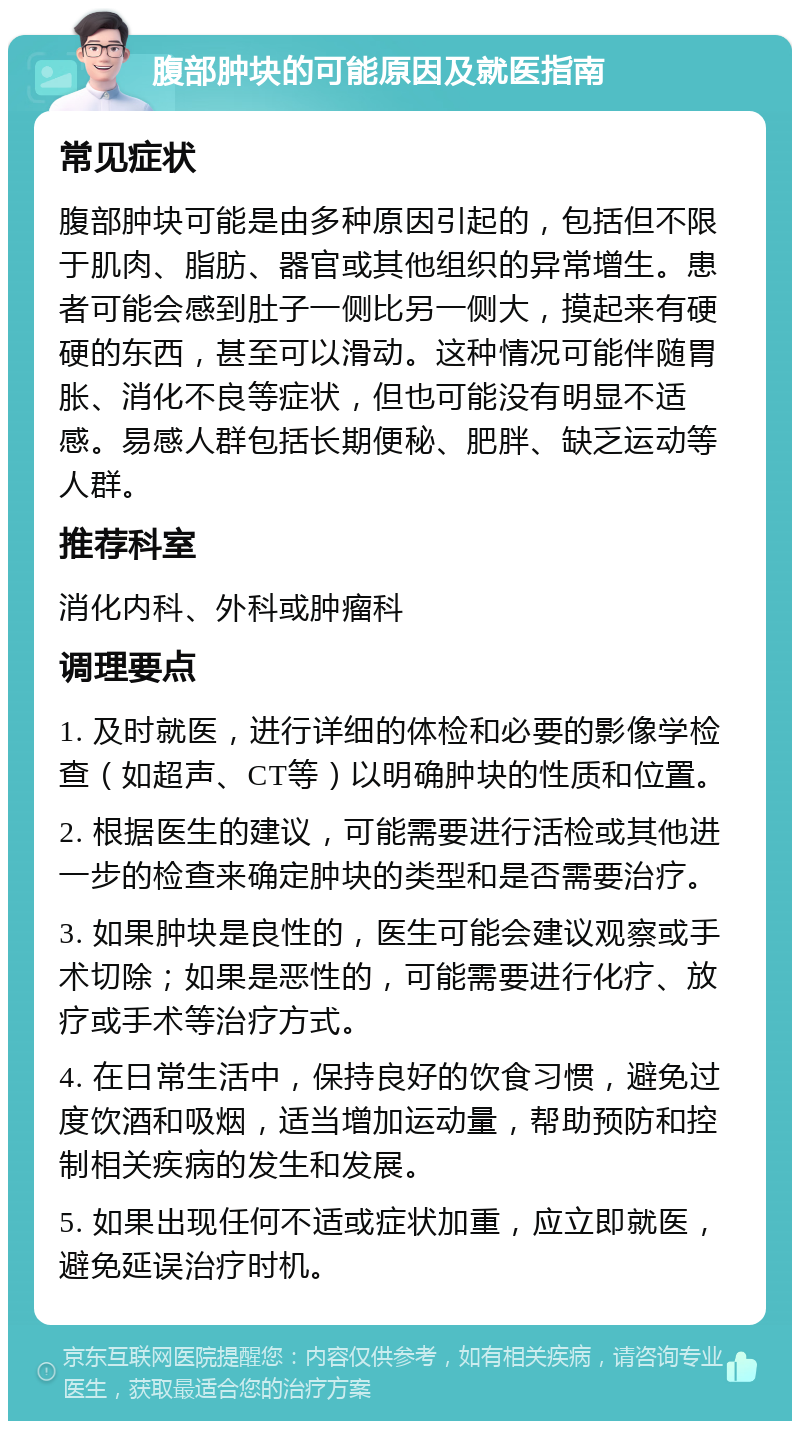 腹部肿块的可能原因及就医指南 常见症状 腹部肿块可能是由多种原因引起的，包括但不限于肌肉、脂肪、器官或其他组织的异常增生。患者可能会感到肚子一侧比另一侧大，摸起来有硬硬的东西，甚至可以滑动。这种情况可能伴随胃胀、消化不良等症状，但也可能没有明显不适感。易感人群包括长期便秘、肥胖、缺乏运动等人群。 推荐科室 消化内科、外科或肿瘤科 调理要点 1. 及时就医，进行详细的体检和必要的影像学检查（如超声、CT等）以明确肿块的性质和位置。 2. 根据医生的建议，可能需要进行活检或其他进一步的检查来确定肿块的类型和是否需要治疗。 3. 如果肿块是良性的，医生可能会建议观察或手术切除；如果是恶性的，可能需要进行化疗、放疗或手术等治疗方式。 4. 在日常生活中，保持良好的饮食习惯，避免过度饮酒和吸烟，适当增加运动量，帮助预防和控制相关疾病的发生和发展。 5. 如果出现任何不适或症状加重，应立即就医，避免延误治疗时机。