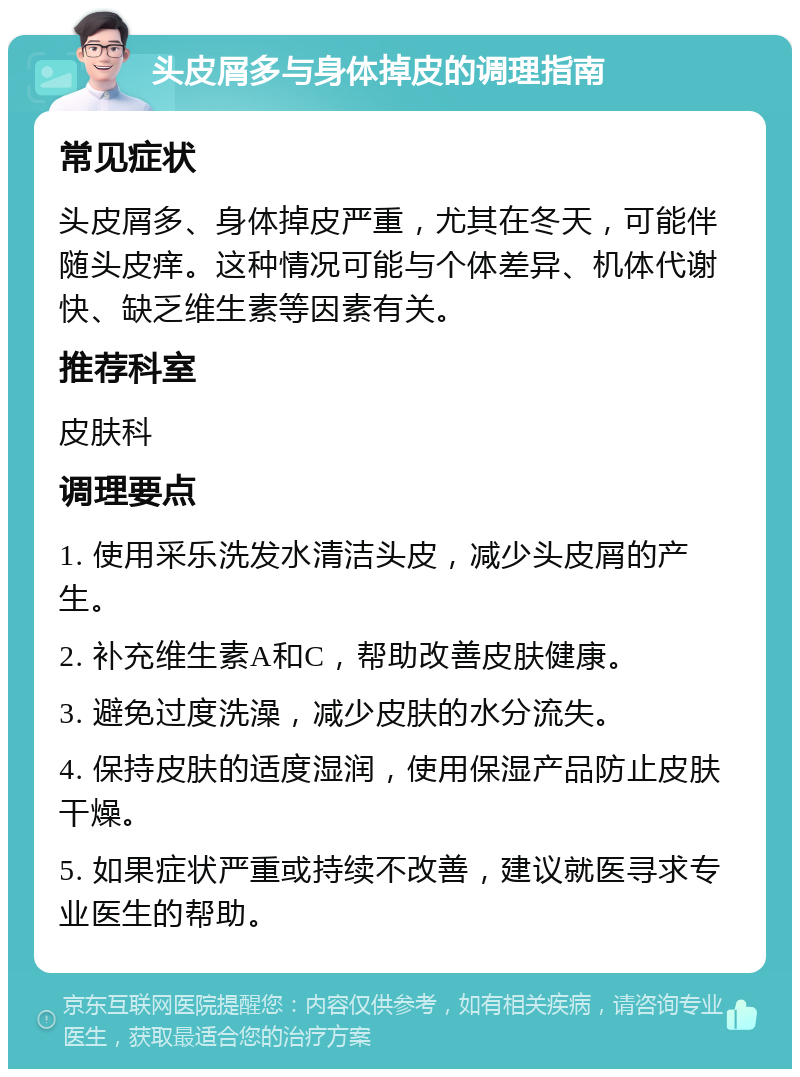 头皮屑多与身体掉皮的调理指南 常见症状 头皮屑多、身体掉皮严重，尤其在冬天，可能伴随头皮痒。这种情况可能与个体差异、机体代谢快、缺乏维生素等因素有关。 推荐科室 皮肤科 调理要点 1. 使用采乐洗发水清洁头皮，减少头皮屑的产生。 2. 补充维生素A和C，帮助改善皮肤健康。 3. 避免过度洗澡，减少皮肤的水分流失。 4. 保持皮肤的适度湿润，使用保湿产品防止皮肤干燥。 5. 如果症状严重或持续不改善，建议就医寻求专业医生的帮助。