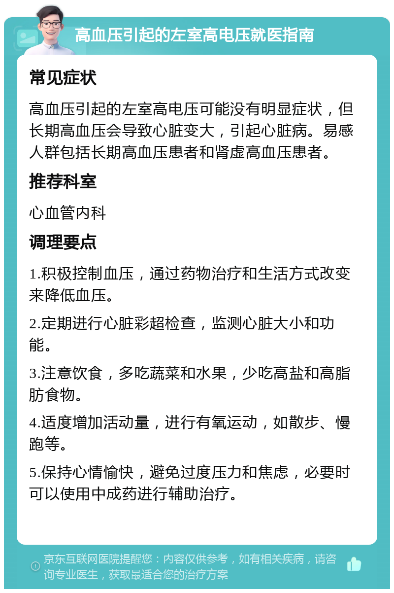 高血压引起的左室高电压就医指南 常见症状 高血压引起的左室高电压可能没有明显症状，但长期高血压会导致心脏变大，引起心脏病。易感人群包括长期高血压患者和肾虚高血压患者。 推荐科室 心血管内科 调理要点 1.积极控制血压，通过药物治疗和生活方式改变来降低血压。 2.定期进行心脏彩超检查，监测心脏大小和功能。 3.注意饮食，多吃蔬菜和水果，少吃高盐和高脂肪食物。 4.适度增加活动量，进行有氧运动，如散步、慢跑等。 5.保持心情愉快，避免过度压力和焦虑，必要时可以使用中成药进行辅助治疗。