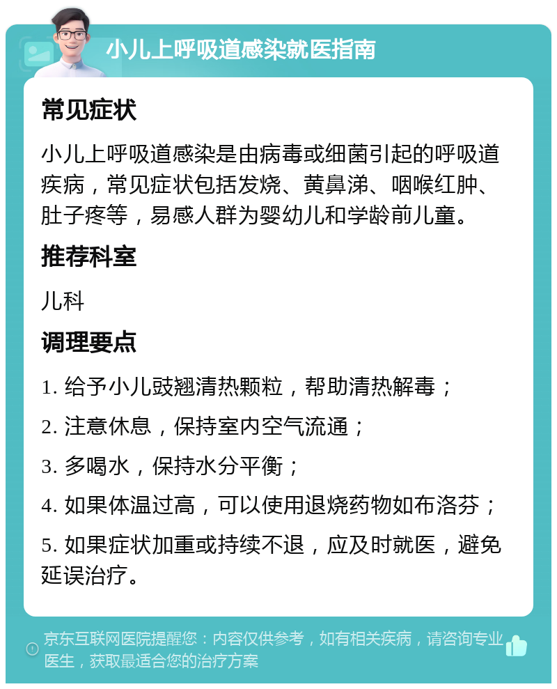 小儿上呼吸道感染就医指南 常见症状 小儿上呼吸道感染是由病毒或细菌引起的呼吸道疾病，常见症状包括发烧、黄鼻涕、咽喉红肿、肚子疼等，易感人群为婴幼儿和学龄前儿童。 推荐科室 儿科 调理要点 1. 给予小儿豉翘清热颗粒，帮助清热解毒； 2. 注意休息，保持室内空气流通； 3. 多喝水，保持水分平衡； 4. 如果体温过高，可以使用退烧药物如布洛芬； 5. 如果症状加重或持续不退，应及时就医，避免延误治疗。