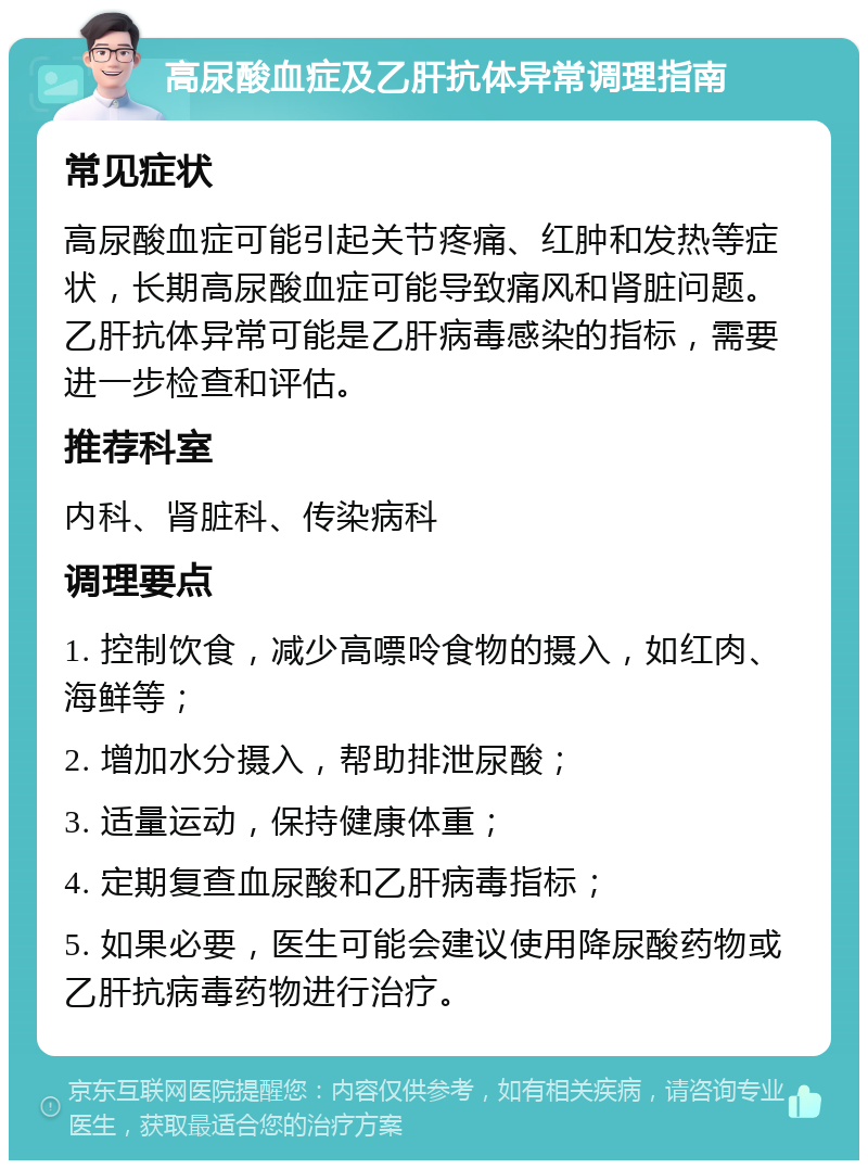 高尿酸血症及乙肝抗体异常调理指南 常见症状 高尿酸血症可能引起关节疼痛、红肿和发热等症状，长期高尿酸血症可能导致痛风和肾脏问题。乙肝抗体异常可能是乙肝病毒感染的指标，需要进一步检查和评估。 推荐科室 内科、肾脏科、传染病科 调理要点 1. 控制饮食，减少高嘌呤食物的摄入，如红肉、海鲜等； 2. 增加水分摄入，帮助排泄尿酸； 3. 适量运动，保持健康体重； 4. 定期复查血尿酸和乙肝病毒指标； 5. 如果必要，医生可能会建议使用降尿酸药物或乙肝抗病毒药物进行治疗。