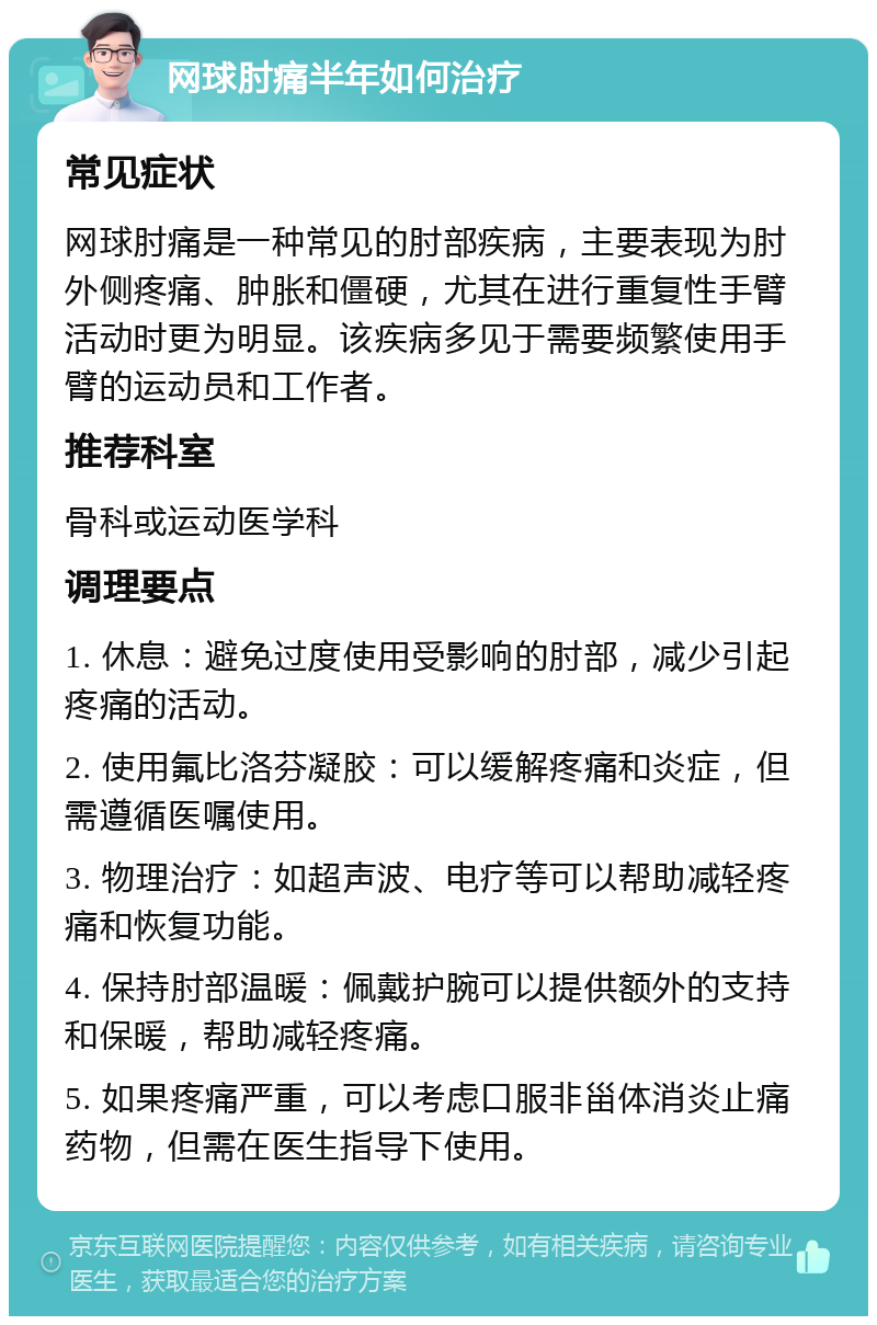 网球肘痛半年如何治疗 常见症状 网球肘痛是一种常见的肘部疾病，主要表现为肘外侧疼痛、肿胀和僵硬，尤其在进行重复性手臂活动时更为明显。该疾病多见于需要频繁使用手臂的运动员和工作者。 推荐科室 骨科或运动医学科 调理要点 1. 休息：避免过度使用受影响的肘部，减少引起疼痛的活动。 2. 使用氟比洛芬凝胶：可以缓解疼痛和炎症，但需遵循医嘱使用。 3. 物理治疗：如超声波、电疗等可以帮助减轻疼痛和恢复功能。 4. 保持肘部温暖：佩戴护腕可以提供额外的支持和保暖，帮助减轻疼痛。 5. 如果疼痛严重，可以考虑口服非甾体消炎止痛药物，但需在医生指导下使用。