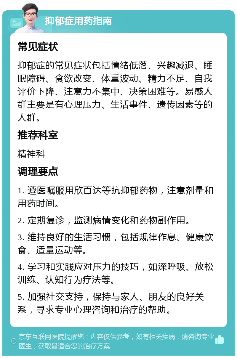 抑郁症用药指南 常见症状 抑郁症的常见症状包括情绪低落、兴趣减退、睡眠障碍、食欲改变、体重波动、精力不足、自我评价下降、注意力不集中、决策困难等。易感人群主要是有心理压力、生活事件、遗传因素等的人群。 推荐科室 精神科 调理要点 1. 遵医嘱服用欣百达等抗抑郁药物，注意剂量和用药时间。 2. 定期复诊，监测病情变化和药物副作用。 3. 维持良好的生活习惯，包括规律作息、健康饮食、适量运动等。 4. 学习和实践应对压力的技巧，如深呼吸、放松训练、认知行为疗法等。 5. 加强社交支持，保持与家人、朋友的良好关系，寻求专业心理咨询和治疗的帮助。