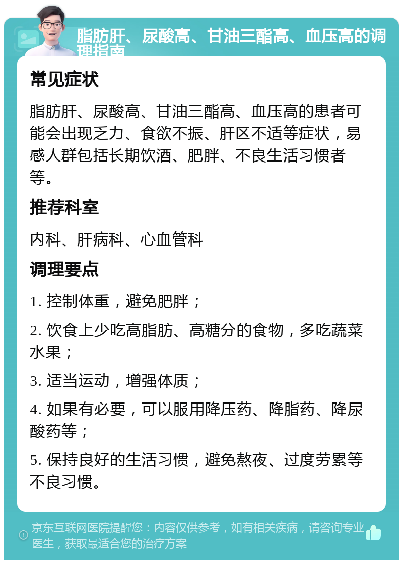 脂肪肝、尿酸高、甘油三酯高、血压高的调理指南 常见症状 脂肪肝、尿酸高、甘油三酯高、血压高的患者可能会出现乏力、食欲不振、肝区不适等症状，易感人群包括长期饮酒、肥胖、不良生活习惯者等。 推荐科室 内科、肝病科、心血管科 调理要点 1. 控制体重，避免肥胖； 2. 饮食上少吃高脂肪、高糖分的食物，多吃蔬菜水果； 3. 适当运动，增强体质； 4. 如果有必要，可以服用降压药、降脂药、降尿酸药等； 5. 保持良好的生活习惯，避免熬夜、过度劳累等不良习惯。