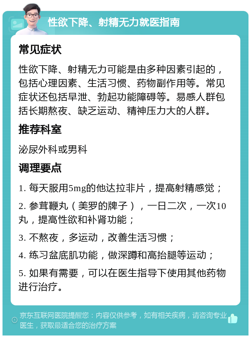 性欲下降、射精无力就医指南 常见症状 性欲下降、射精无力可能是由多种因素引起的，包括心理因素、生活习惯、药物副作用等。常见症状还包括早泄、勃起功能障碍等。易感人群包括长期熬夜、缺乏运动、精神压力大的人群。 推荐科室 泌尿外科或男科 调理要点 1. 每天服用5mg的他达拉非片，提高射精感觉； 2. 参茸鞭丸（美罗的牌子），一日二次，一次10丸，提高性欲和补肾功能； 3. 不熬夜，多运动，改善生活习惯； 4. 练习盆底肌功能，做深蹲和高抬腿等运动； 5. 如果有需要，可以在医生指导下使用其他药物进行治疗。