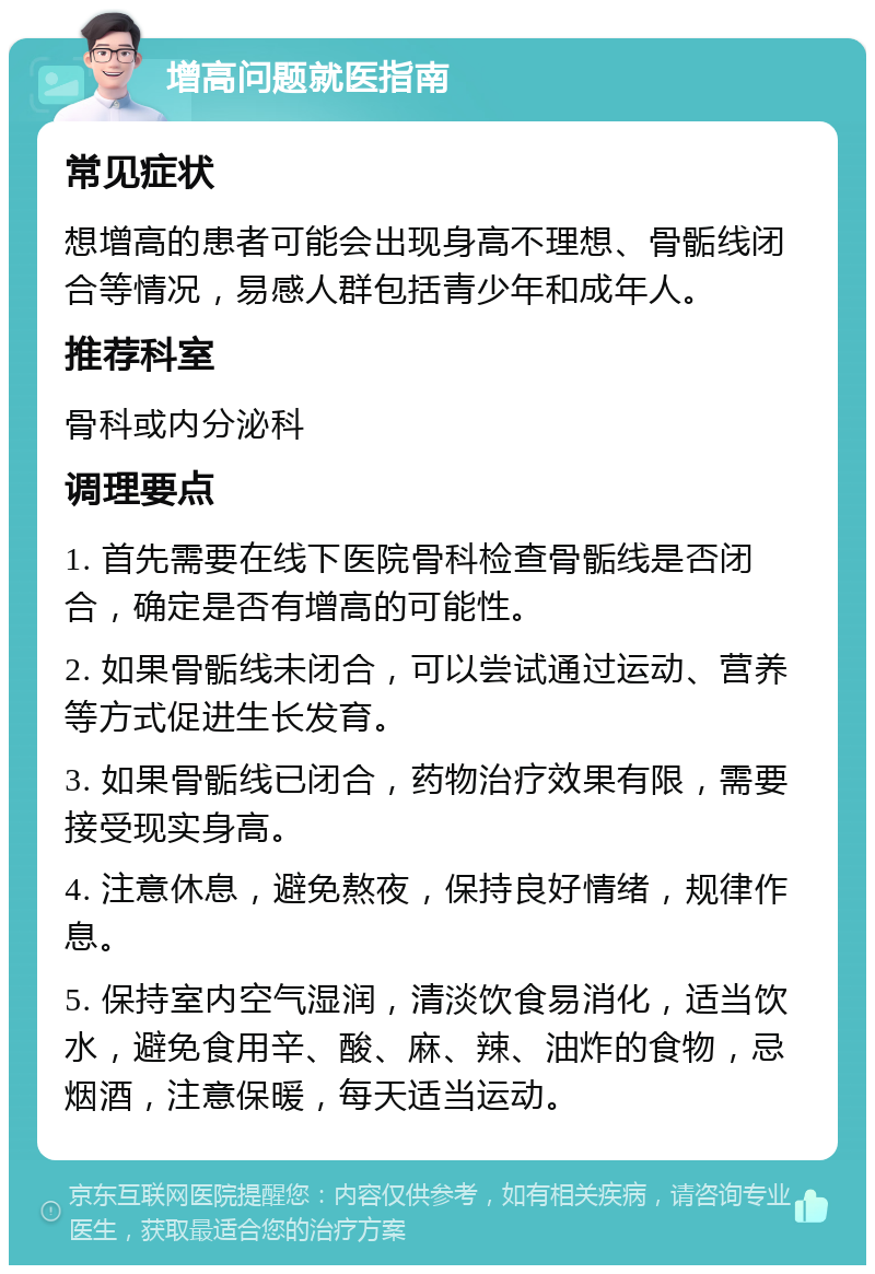 增高问题就医指南 常见症状 想增高的患者可能会出现身高不理想、骨骺线闭合等情况，易感人群包括青少年和成年人。 推荐科室 骨科或内分泌科 调理要点 1. 首先需要在线下医院骨科检查骨骺线是否闭合，确定是否有增高的可能性。 2. 如果骨骺线未闭合，可以尝试通过运动、营养等方式促进生长发育。 3. 如果骨骺线已闭合，药物治疗效果有限，需要接受现实身高。 4. 注意休息，避免熬夜，保持良好情绪，规律作息。 5. 保持室内空气湿润，清淡饮食易消化，适当饮水，避免食用辛、酸、麻、辣、油炸的食物，忌烟酒，注意保暖，每天适当运动。