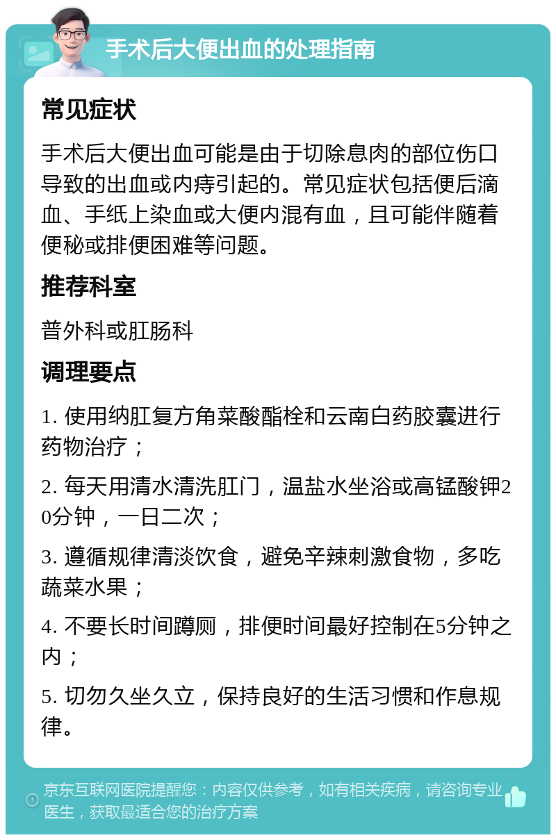 手术后大便出血的处理指南 常见症状 手术后大便出血可能是由于切除息肉的部位伤口导致的出血或内痔引起的。常见症状包括便后滴血、手纸上染血或大便内混有血，且可能伴随着便秘或排便困难等问题。 推荐科室 普外科或肛肠科 调理要点 1. 使用纳肛复方角菜酸酯栓和云南白药胶囊进行药物治疗； 2. 每天用清水清洗肛门，温盐水坐浴或高锰酸钾20分钟，一日二次； 3. 遵循规律清淡饮食，避免辛辣刺激食物，多吃蔬菜水果； 4. 不要长时间蹲厕，排便时间最好控制在5分钟之内； 5. 切勿久坐久立，保持良好的生活习惯和作息规律。