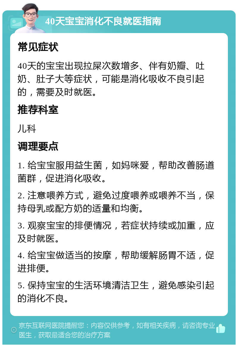 40天宝宝消化不良就医指南 常见症状 40天的宝宝出现拉屎次数增多、伴有奶瓣、吐奶、肚子大等症状，可能是消化吸收不良引起的，需要及时就医。 推荐科室 儿科 调理要点 1. 给宝宝服用益生菌，如妈咪爱，帮助改善肠道菌群，促进消化吸收。 2. 注意喂养方式，避免过度喂养或喂养不当，保持母乳或配方奶的适量和均衡。 3. 观察宝宝的排便情况，若症状持续或加重，应及时就医。 4. 给宝宝做适当的按摩，帮助缓解肠胃不适，促进排便。 5. 保持宝宝的生活环境清洁卫生，避免感染引起的消化不良。