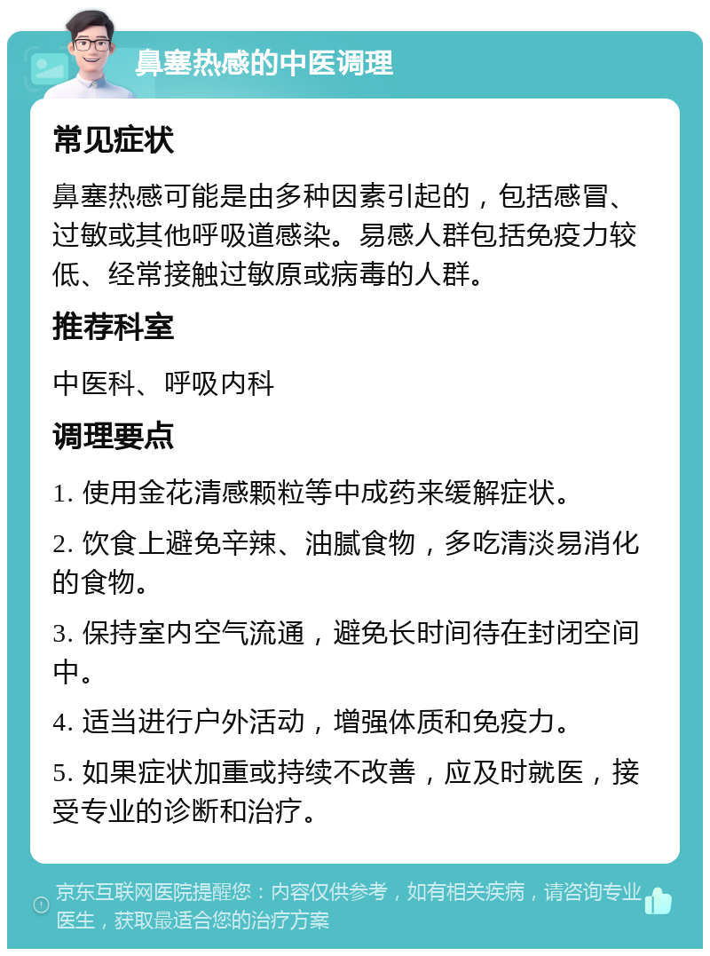 鼻塞热感的中医调理 常见症状 鼻塞热感可能是由多种因素引起的，包括感冒、过敏或其他呼吸道感染。易感人群包括免疫力较低、经常接触过敏原或病毒的人群。 推荐科室 中医科、呼吸内科 调理要点 1. 使用金花清感颗粒等中成药来缓解症状。 2. 饮食上避免辛辣、油腻食物，多吃清淡易消化的食物。 3. 保持室内空气流通，避免长时间待在封闭空间中。 4. 适当进行户外活动，增强体质和免疫力。 5. 如果症状加重或持续不改善，应及时就医，接受专业的诊断和治疗。