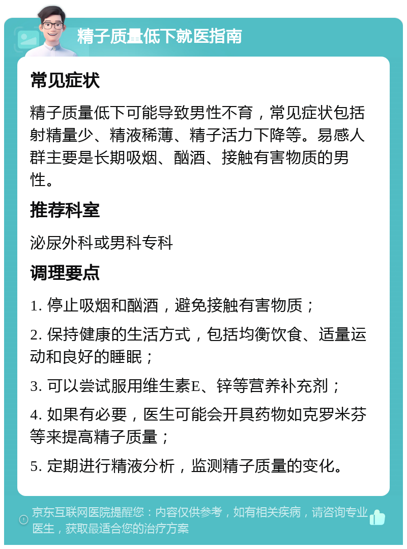 精子质量低下就医指南 常见症状 精子质量低下可能导致男性不育，常见症状包括射精量少、精液稀薄、精子活力下降等。易感人群主要是长期吸烟、酗酒、接触有害物质的男性。 推荐科室 泌尿外科或男科专科 调理要点 1. 停止吸烟和酗酒，避免接触有害物质； 2. 保持健康的生活方式，包括均衡饮食、适量运动和良好的睡眠； 3. 可以尝试服用维生素E、锌等营养补充剂； 4. 如果有必要，医生可能会开具药物如克罗米芬等来提高精子质量； 5. 定期进行精液分析，监测精子质量的变化。