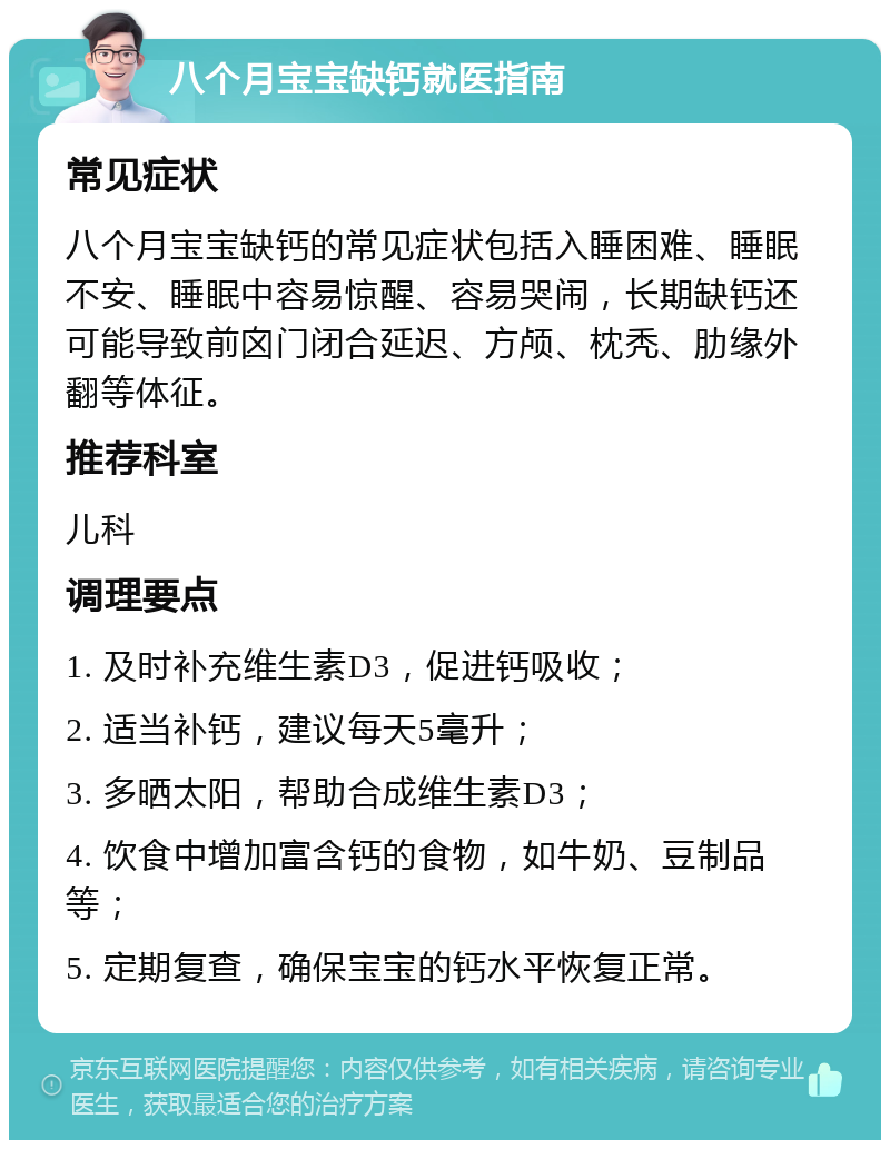 八个月宝宝缺钙就医指南 常见症状 八个月宝宝缺钙的常见症状包括入睡困难、睡眠不安、睡眠中容易惊醒、容易哭闹，长期缺钙还可能导致前囟门闭合延迟、方颅、枕秃、肋缘外翻等体征。 推荐科室 儿科 调理要点 1. 及时补充维生素D3，促进钙吸收； 2. 适当补钙，建议每天5毫升； 3. 多晒太阳，帮助合成维生素D3； 4. 饮食中增加富含钙的食物，如牛奶、豆制品等； 5. 定期复查，确保宝宝的钙水平恢复正常。