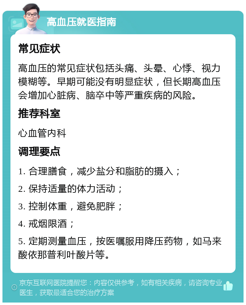 高血压就医指南 常见症状 高血压的常见症状包括头痛、头晕、心悸、视力模糊等。早期可能没有明显症状，但长期高血压会增加心脏病、脑卒中等严重疾病的风险。 推荐科室 心血管内科 调理要点 1. 合理膳食，减少盐分和脂肪的摄入； 2. 保持适量的体力活动； 3. 控制体重，避免肥胖； 4. 戒烟限酒； 5. 定期测量血压，按医嘱服用降压药物，如马来酸依那普利叶酸片等。