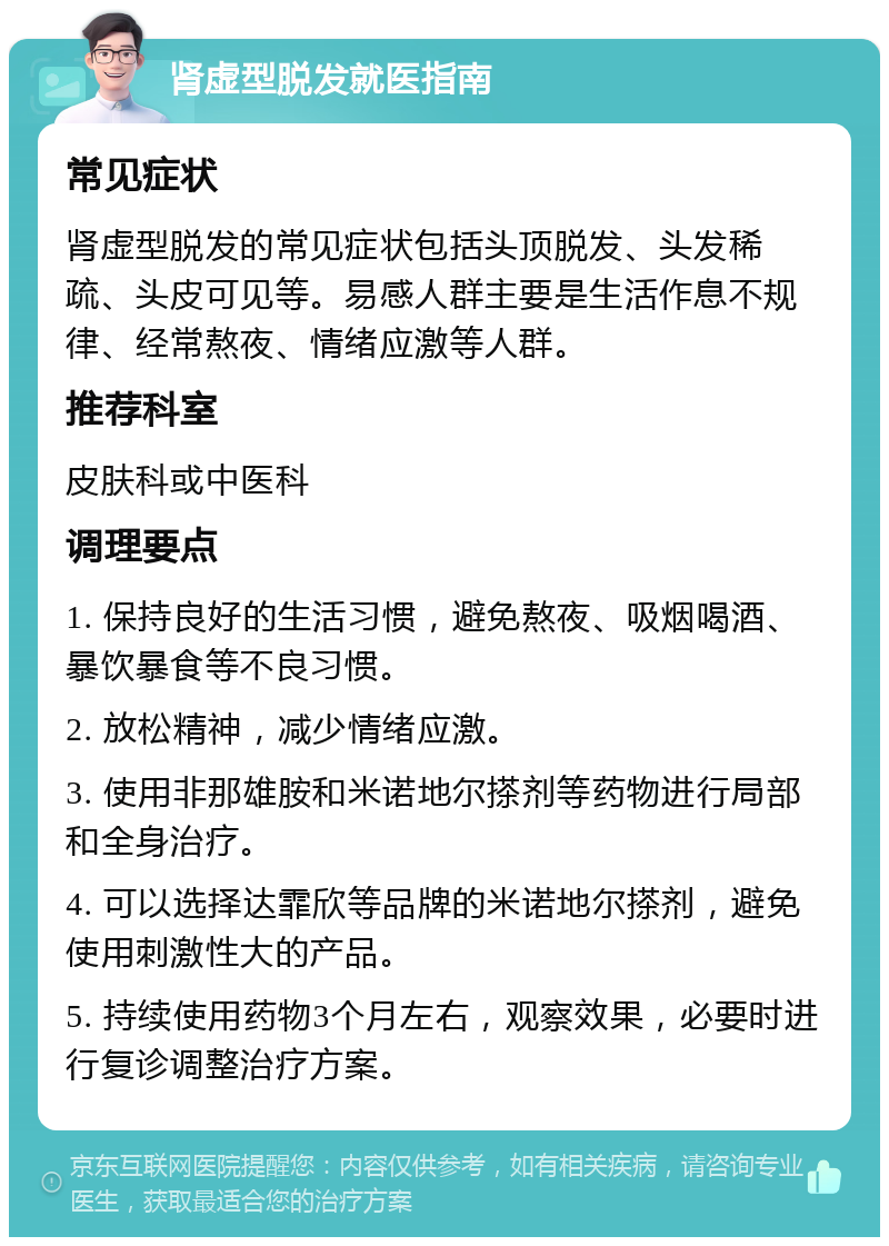 肾虚型脱发就医指南 常见症状 肾虚型脱发的常见症状包括头顶脱发、头发稀疏、头皮可见等。易感人群主要是生活作息不规律、经常熬夜、情绪应激等人群。 推荐科室 皮肤科或中医科 调理要点 1. 保持良好的生活习惯，避免熬夜、吸烟喝酒、暴饮暴食等不良习惯。 2. 放松精神，减少情绪应激。 3. 使用非那雄胺和米诺地尔搽剂等药物进行局部和全身治疗。 4. 可以选择达霏欣等品牌的米诺地尔搽剂，避免使用刺激性大的产品。 5. 持续使用药物3个月左右，观察效果，必要时进行复诊调整治疗方案。