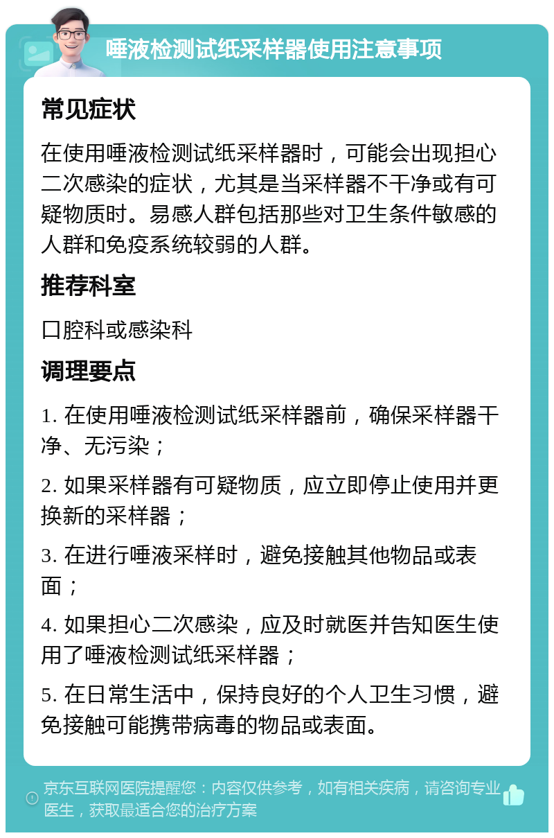 唾液检测试纸采样器使用注意事项 常见症状 在使用唾液检测试纸采样器时，可能会出现担心二次感染的症状，尤其是当采样器不干净或有可疑物质时。易感人群包括那些对卫生条件敏感的人群和免疫系统较弱的人群。 推荐科室 口腔科或感染科 调理要点 1. 在使用唾液检测试纸采样器前，确保采样器干净、无污染； 2. 如果采样器有可疑物质，应立即停止使用并更换新的采样器； 3. 在进行唾液采样时，避免接触其他物品或表面； 4. 如果担心二次感染，应及时就医并告知医生使用了唾液检测试纸采样器； 5. 在日常生活中，保持良好的个人卫生习惯，避免接触可能携带病毒的物品或表面。