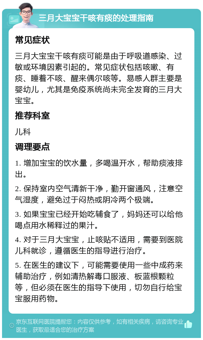 三月大宝宝干咳有痰的处理指南 常见症状 三月大宝宝干咳有痰可能是由于呼吸道感染、过敏或环境因素引起的。常见症状包括咳嗽、有痰、睡着不咳、醒来偶尔咳等。易感人群主要是婴幼儿，尤其是免疫系统尚未完全发育的三月大宝宝。 推荐科室 儿科 调理要点 1. 增加宝宝的饮水量，多喝温开水，帮助痰液排出。 2. 保持室内空气清新干净，勤开窗通风，注意空气湿度，避免过于闷热或阴冷两个极端。 3. 如果宝宝已经开始吃辅食了，妈妈还可以给他喝点用水稀释过的果汁。 4. 对于三月大宝宝，止咳贴不适用，需要到医院儿科就诊，遵循医生的指导进行治疗。 5. 在医生的建议下，可能需要使用一些中成药来辅助治疗，例如清热解毒口服液、板蓝根颗粒等，但必须在医生的指导下使用，切勿自行给宝宝服用药物。