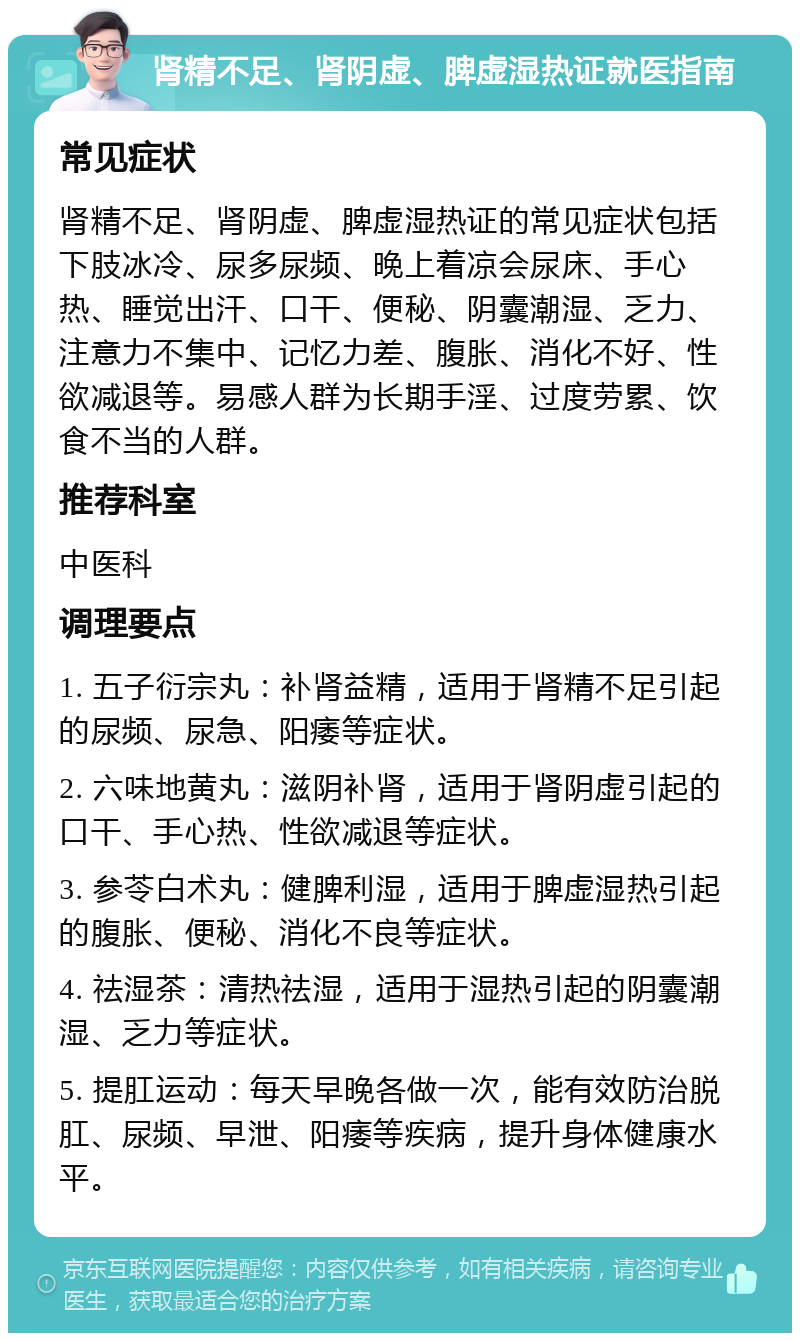 肾精不足、肾阴虚、脾虚湿热证就医指南 常见症状 肾精不足、肾阴虚、脾虚湿热证的常见症状包括下肢冰冷、尿多尿频、晚上着凉会尿床、手心热、睡觉出汗、口干、便秘、阴囊潮湿、乏力、注意力不集中、记忆力差、腹胀、消化不好、性欲减退等。易感人群为长期手淫、过度劳累、饮食不当的人群。 推荐科室 中医科 调理要点 1. 五子衍宗丸：补肾益精，适用于肾精不足引起的尿频、尿急、阳痿等症状。 2. 六味地黄丸：滋阴补肾，适用于肾阴虚引起的口干、手心热、性欲减退等症状。 3. 参苓白术丸：健脾利湿，适用于脾虚湿热引起的腹胀、便秘、消化不良等症状。 4. 祛湿茶：清热祛湿，适用于湿热引起的阴囊潮湿、乏力等症状。 5. 提肛运动：每天早晚各做一次，能有效防治脱肛、尿频、早泄、阳痿等疾病，提升身体健康水平。